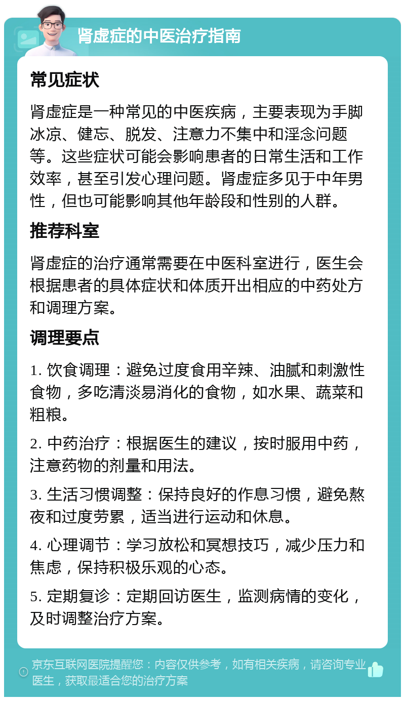 肾虚症的中医治疗指南 常见症状 肾虚症是一种常见的中医疾病，主要表现为手脚冰凉、健忘、脱发、注意力不集中和淫念问题等。这些症状可能会影响患者的日常生活和工作效率，甚至引发心理问题。肾虚症多见于中年男性，但也可能影响其他年龄段和性别的人群。 推荐科室 肾虚症的治疗通常需要在中医科室进行，医生会根据患者的具体症状和体质开出相应的中药处方和调理方案。 调理要点 1. 饮食调理：避免过度食用辛辣、油腻和刺激性食物，多吃清淡易消化的食物，如水果、蔬菜和粗粮。 2. 中药治疗：根据医生的建议，按时服用中药，注意药物的剂量和用法。 3. 生活习惯调整：保持良好的作息习惯，避免熬夜和过度劳累，适当进行运动和休息。 4. 心理调节：学习放松和冥想技巧，减少压力和焦虑，保持积极乐观的心态。 5. 定期复诊：定期回访医生，监测病情的变化，及时调整治疗方案。