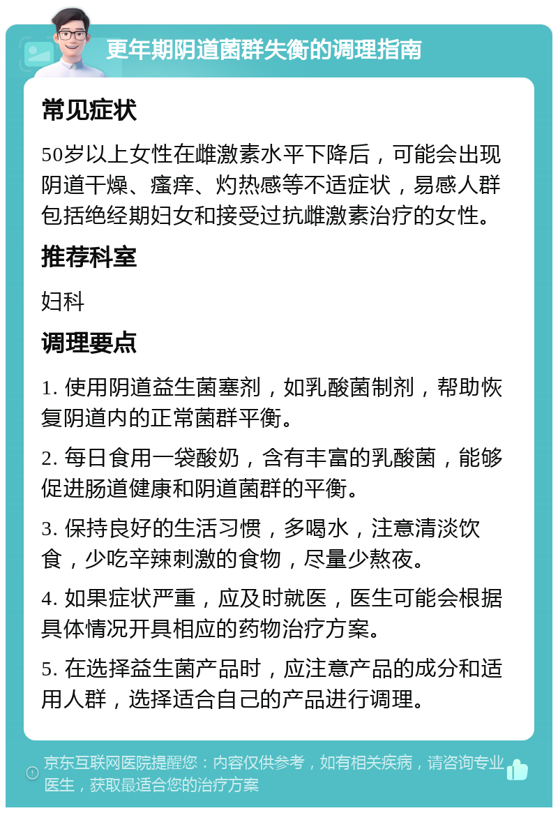 更年期阴道菌群失衡的调理指南 常见症状 50岁以上女性在雌激素水平下降后，可能会出现阴道干燥、瘙痒、灼热感等不适症状，易感人群包括绝经期妇女和接受过抗雌激素治疗的女性。 推荐科室 妇科 调理要点 1. 使用阴道益生菌塞剂，如乳酸菌制剂，帮助恢复阴道内的正常菌群平衡。 2. 每日食用一袋酸奶，含有丰富的乳酸菌，能够促进肠道健康和阴道菌群的平衡。 3. 保持良好的生活习惯，多喝水，注意清淡饮食，少吃辛辣刺激的食物，尽量少熬夜。 4. 如果症状严重，应及时就医，医生可能会根据具体情况开具相应的药物治疗方案。 5. 在选择益生菌产品时，应注意产品的成分和适用人群，选择适合自己的产品进行调理。