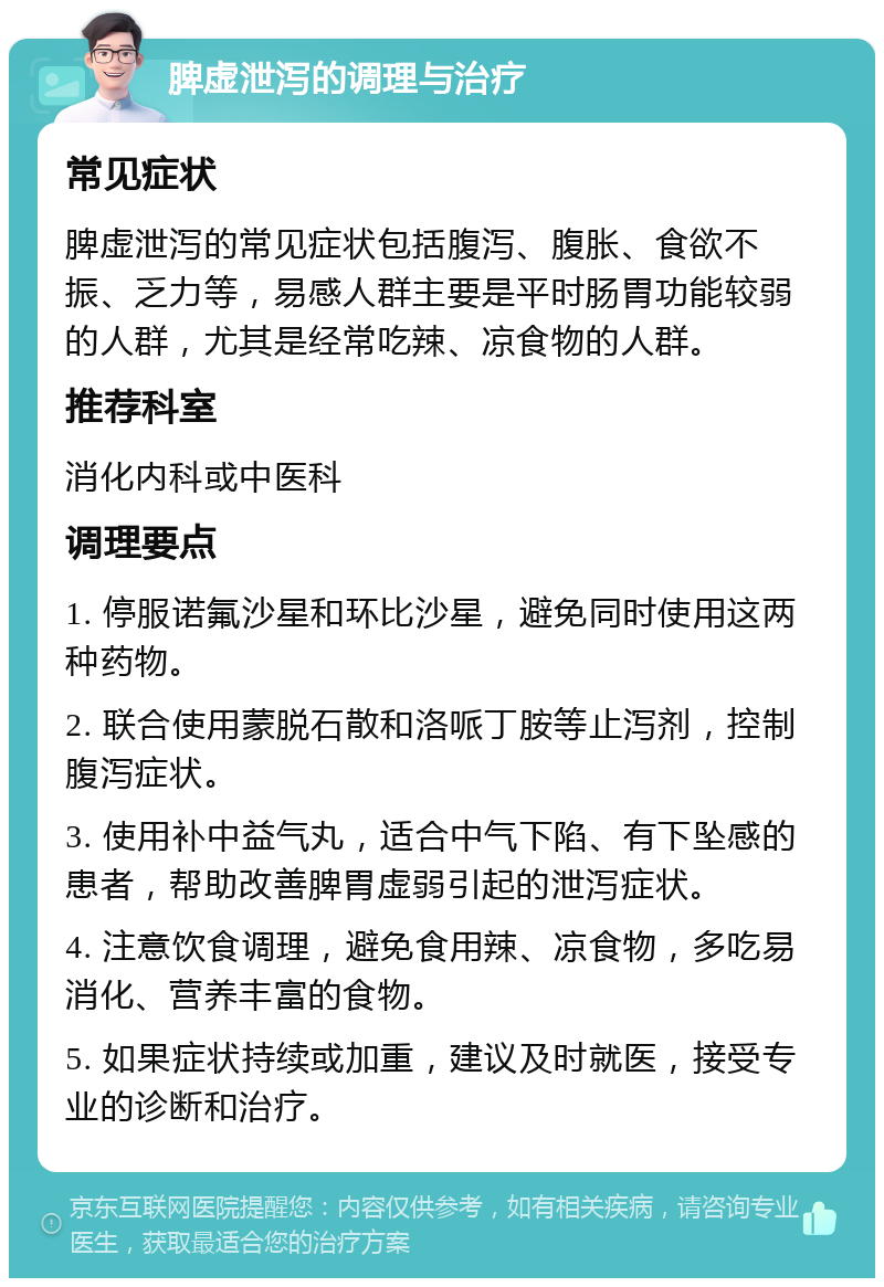 脾虚泄泻的调理与治疗 常见症状 脾虚泄泻的常见症状包括腹泻、腹胀、食欲不振、乏力等，易感人群主要是平时肠胃功能较弱的人群，尤其是经常吃辣、凉食物的人群。 推荐科室 消化内科或中医科 调理要点 1. 停服诺氟沙星和环比沙星，避免同时使用这两种药物。 2. 联合使用蒙脱石散和洛哌丁胺等止泻剂，控制腹泻症状。 3. 使用补中益气丸，适合中气下陷、有下坠感的患者，帮助改善脾胃虚弱引起的泄泻症状。 4. 注意饮食调理，避免食用辣、凉食物，多吃易消化、营养丰富的食物。 5. 如果症状持续或加重，建议及时就医，接受专业的诊断和治疗。