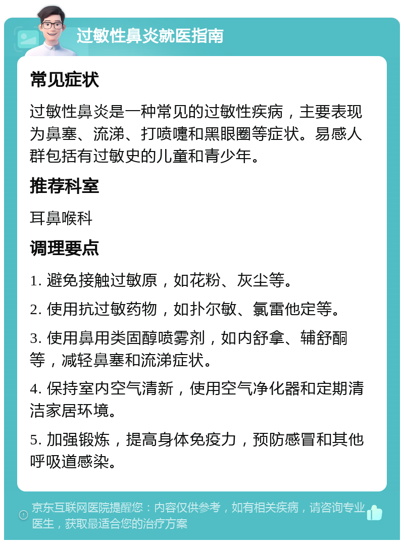 过敏性鼻炎就医指南 常见症状 过敏性鼻炎是一种常见的过敏性疾病，主要表现为鼻塞、流涕、打喷嚏和黑眼圈等症状。易感人群包括有过敏史的儿童和青少年。 推荐科室 耳鼻喉科 调理要点 1. 避免接触过敏原，如花粉、灰尘等。 2. 使用抗过敏药物，如扑尔敏、氯雷他定等。 3. 使用鼻用类固醇喷雾剂，如内舒拿、辅舒酮等，减轻鼻塞和流涕症状。 4. 保持室内空气清新，使用空气净化器和定期清洁家居环境。 5. 加强锻炼，提高身体免疫力，预防感冒和其他呼吸道感染。