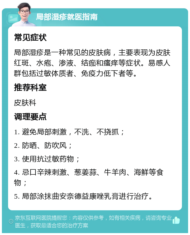 局部湿疹就医指南 常见症状 局部湿疹是一种常见的皮肤病，主要表现为皮肤红斑、水疱、渗液、结痂和瘙痒等症状。易感人群包括过敏体质者、免疫力低下者等。 推荐科室 皮肤科 调理要点 1. 避免局部刺激，不洗、不挠抓； 2. 防晒、防吹风； 3. 使用抗过敏药物； 4. 忌口辛辣刺激、葱姜蒜、牛羊肉、海鲜等食物； 5. 局部涂抹曲安奈德益康唑乳膏进行治疗。