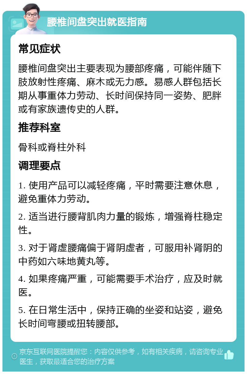 腰椎间盘突出就医指南 常见症状 腰椎间盘突出主要表现为腰部疼痛，可能伴随下肢放射性疼痛、麻木或无力感。易感人群包括长期从事重体力劳动、长时间保持同一姿势、肥胖或有家族遗传史的人群。 推荐科室 骨科或脊柱外科 调理要点 1. 使用产品可以减轻疼痛，平时需要注意休息，避免重体力劳动。 2. 适当进行腰背肌肉力量的锻炼，增强脊柱稳定性。 3. 对于肾虚腰痛偏于肾阴虚者，可服用补肾阴的中药如六味地黄丸等。 4. 如果疼痛严重，可能需要手术治疗，应及时就医。 5. 在日常生活中，保持正确的坐姿和站姿，避免长时间弯腰或扭转腰部。