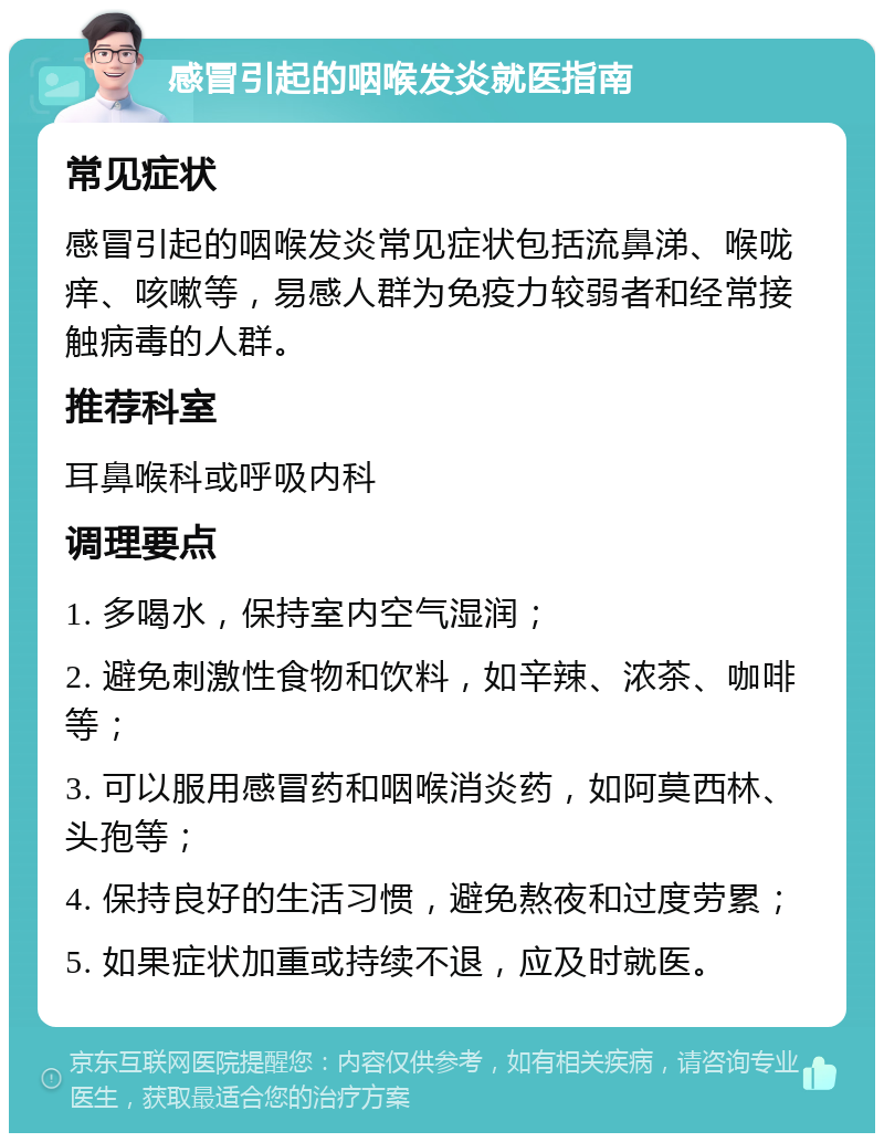 感冒引起的咽喉发炎就医指南 常见症状 感冒引起的咽喉发炎常见症状包括流鼻涕、喉咙痒、咳嗽等，易感人群为免疫力较弱者和经常接触病毒的人群。 推荐科室 耳鼻喉科或呼吸内科 调理要点 1. 多喝水，保持室内空气湿润； 2. 避免刺激性食物和饮料，如辛辣、浓茶、咖啡等； 3. 可以服用感冒药和咽喉消炎药，如阿莫西林、头孢等； 4. 保持良好的生活习惯，避免熬夜和过度劳累； 5. 如果症状加重或持续不退，应及时就医。