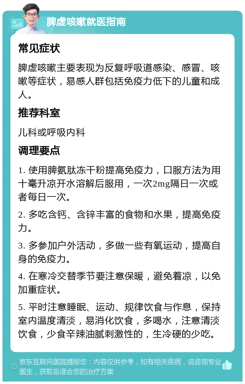 脾虚咳嗽就医指南 常见症状 脾虚咳嗽主要表现为反复呼吸道感染、感冒、咳嗽等症状，易感人群包括免疫力低下的儿童和成人。 推荐科室 儿科或呼吸内科 调理要点 1. 使用脾氨肽冻干粉提高免疫力，口服方法为用十毫升凉开水溶解后服用，一次2mg隔日一次或者每日一次。 2. 多吃含钙、含锌丰富的食物和水果，提高免疫力。 3. 多参加户外活动，多做一些有氧运动，提高自身的免疫力。 4. 在寒冷交替季节要注意保暖，避免着凉，以免加重症状。 5. 平时注意睡眠、运动、规律饮食与作息，保持室内温度清淡，易消化饮食，多喝水，注意清淡饮食，少食辛辣油腻刺激性的，生冷硬的少吃。