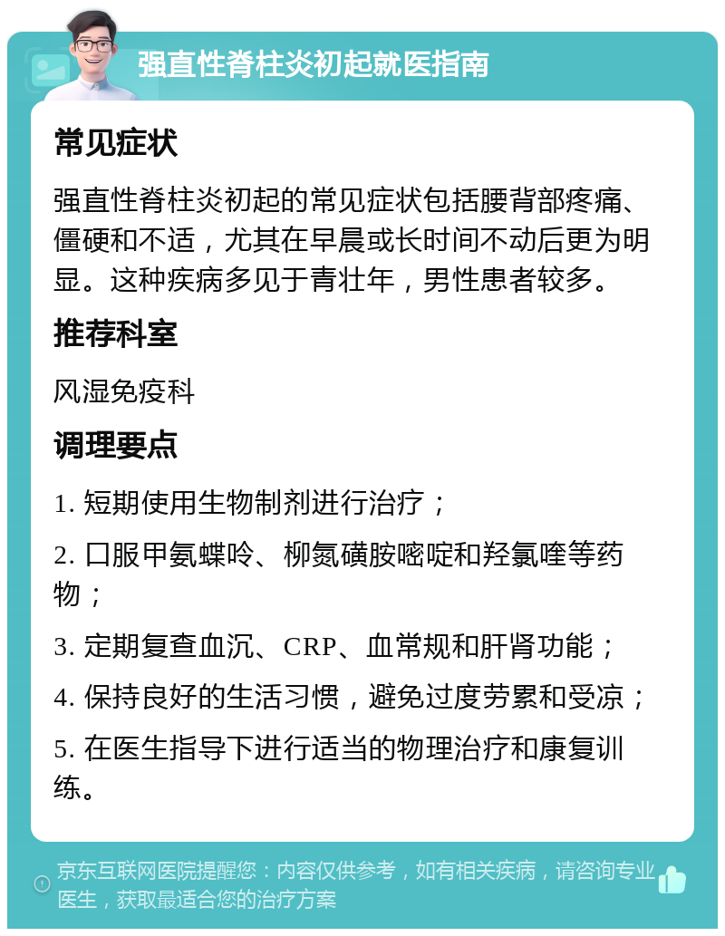 强直性脊柱炎初起就医指南 常见症状 强直性脊柱炎初起的常见症状包括腰背部疼痛、僵硬和不适，尤其在早晨或长时间不动后更为明显。这种疾病多见于青壮年，男性患者较多。 推荐科室 风湿免疫科 调理要点 1. 短期使用生物制剂进行治疗； 2. 口服甲氨蝶呤、柳氮磺胺嘧啶和羟氯喹等药物； 3. 定期复查血沉、CRP、血常规和肝肾功能； 4. 保持良好的生活习惯，避免过度劳累和受凉； 5. 在医生指导下进行适当的物理治疗和康复训练。