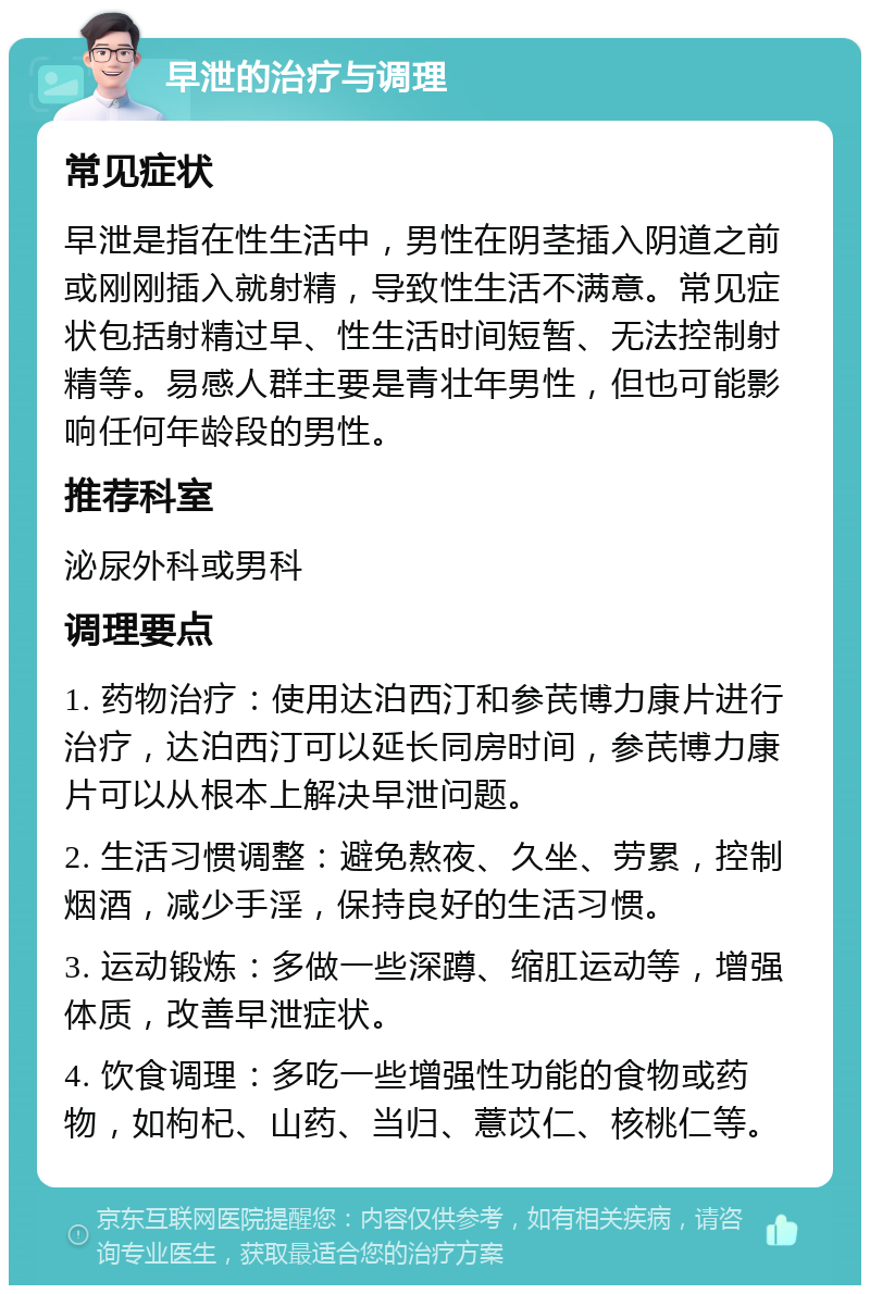 早泄的治疗与调理 常见症状 早泄是指在性生活中，男性在阴茎插入阴道之前或刚刚插入就射精，导致性生活不满意。常见症状包括射精过早、性生活时间短暂、无法控制射精等。易感人群主要是青壮年男性，但也可能影响任何年龄段的男性。 推荐科室 泌尿外科或男科 调理要点 1. 药物治疗：使用达泊西汀和参芪博力康片进行治疗，达泊西汀可以延长同房时间，参芪博力康片可以从根本上解决早泄问题。 2. 生活习惯调整：避免熬夜、久坐、劳累，控制烟酒，减少手淫，保持良好的生活习惯。 3. 运动锻炼：多做一些深蹲、缩肛运动等，增强体质，改善早泄症状。 4. 饮食调理：多吃一些增强性功能的食物或药物，如枸杞、山药、当归、薏苡仁、核桃仁等。