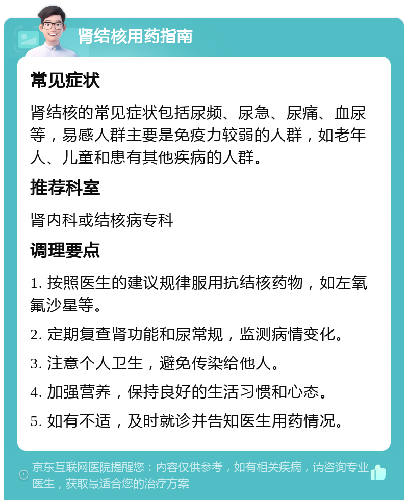 肾结核用药指南 常见症状 肾结核的常见症状包括尿频、尿急、尿痛、血尿等，易感人群主要是免疫力较弱的人群，如老年人、儿童和患有其他疾病的人群。 推荐科室 肾内科或结核病专科 调理要点 1. 按照医生的建议规律服用抗结核药物，如左氧氟沙星等。 2. 定期复查肾功能和尿常规，监测病情变化。 3. 注意个人卫生，避免传染给他人。 4. 加强营养，保持良好的生活习惯和心态。 5. 如有不适，及时就诊并告知医生用药情况。