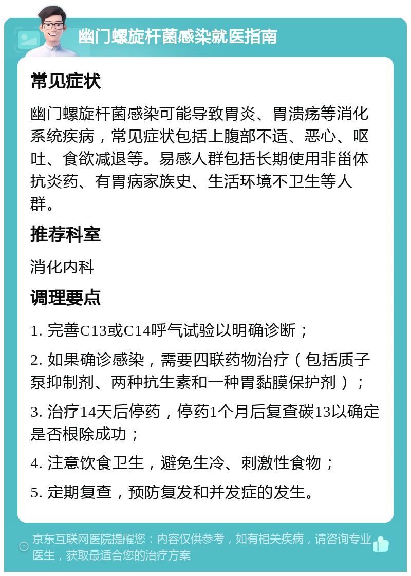 幽门螺旋杆菌感染就医指南 常见症状 幽门螺旋杆菌感染可能导致胃炎、胃溃疡等消化系统疾病，常见症状包括上腹部不适、恶心、呕吐、食欲减退等。易感人群包括长期使用非甾体抗炎药、有胃病家族史、生活环境不卫生等人群。 推荐科室 消化内科 调理要点 1. 完善C13或C14呼气试验以明确诊断； 2. 如果确诊感染，需要四联药物治疗（包括质子泵抑制剂、两种抗生素和一种胃黏膜保护剂）； 3. 治疗14天后停药，停药1个月后复查碳13以确定是否根除成功； 4. 注意饮食卫生，避免生冷、刺激性食物； 5. 定期复查，预防复发和并发症的发生。