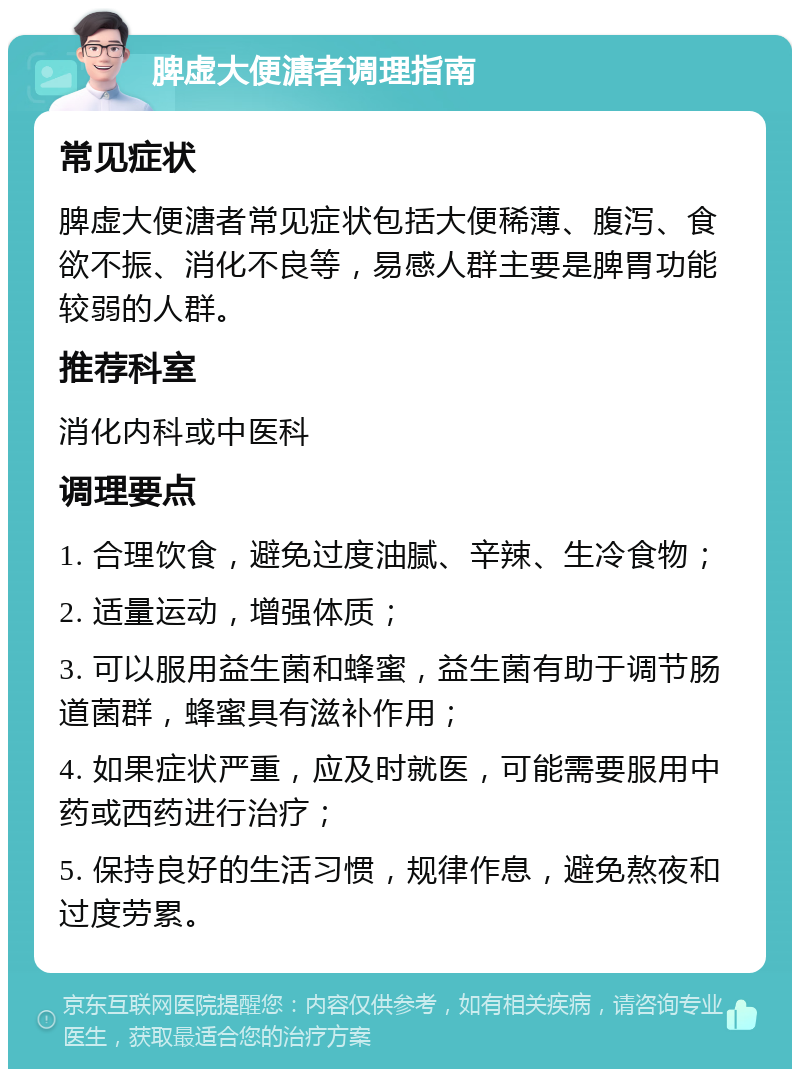 脾虚大便溏者调理指南 常见症状 脾虚大便溏者常见症状包括大便稀薄、腹泻、食欲不振、消化不良等，易感人群主要是脾胃功能较弱的人群。 推荐科室 消化内科或中医科 调理要点 1. 合理饮食，避免过度油腻、辛辣、生冷食物； 2. 适量运动，增强体质； 3. 可以服用益生菌和蜂蜜，益生菌有助于调节肠道菌群，蜂蜜具有滋补作用； 4. 如果症状严重，应及时就医，可能需要服用中药或西药进行治疗； 5. 保持良好的生活习惯，规律作息，避免熬夜和过度劳累。