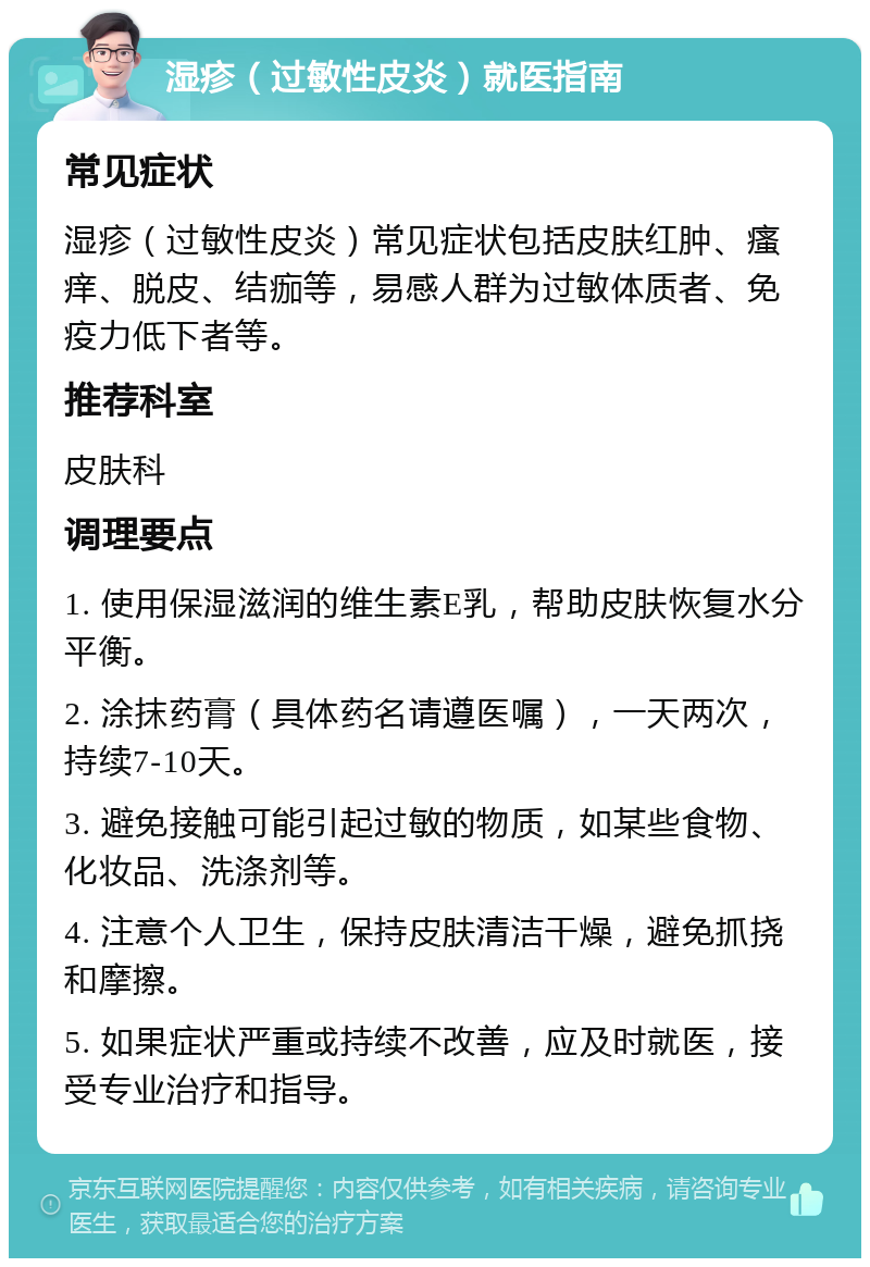 湿疹（过敏性皮炎）就医指南 常见症状 湿疹（过敏性皮炎）常见症状包括皮肤红肿、瘙痒、脱皮、结痂等，易感人群为过敏体质者、免疫力低下者等。 推荐科室 皮肤科 调理要点 1. 使用保湿滋润的维生素E乳，帮助皮肤恢复水分平衡。 2. 涂抹药膏（具体药名请遵医嘱），一天两次，持续7-10天。 3. 避免接触可能引起过敏的物质，如某些食物、化妆品、洗涤剂等。 4. 注意个人卫生，保持皮肤清洁干燥，避免抓挠和摩擦。 5. 如果症状严重或持续不改善，应及时就医，接受专业治疗和指导。