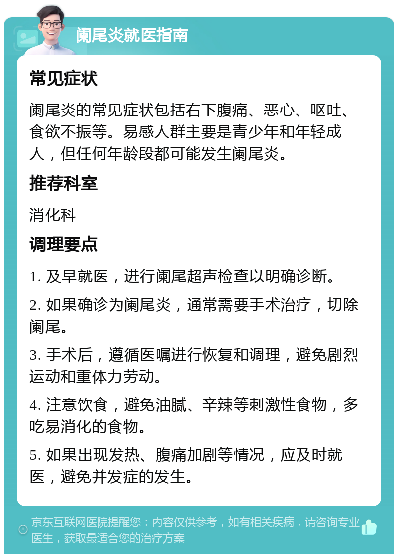 阑尾炎就医指南 常见症状 阑尾炎的常见症状包括右下腹痛、恶心、呕吐、食欲不振等。易感人群主要是青少年和年轻成人，但任何年龄段都可能发生阑尾炎。 推荐科室 消化科 调理要点 1. 及早就医，进行阑尾超声检查以明确诊断。 2. 如果确诊为阑尾炎，通常需要手术治疗，切除阑尾。 3. 手术后，遵循医嘱进行恢复和调理，避免剧烈运动和重体力劳动。 4. 注意饮食，避免油腻、辛辣等刺激性食物，多吃易消化的食物。 5. 如果出现发热、腹痛加剧等情况，应及时就医，避免并发症的发生。