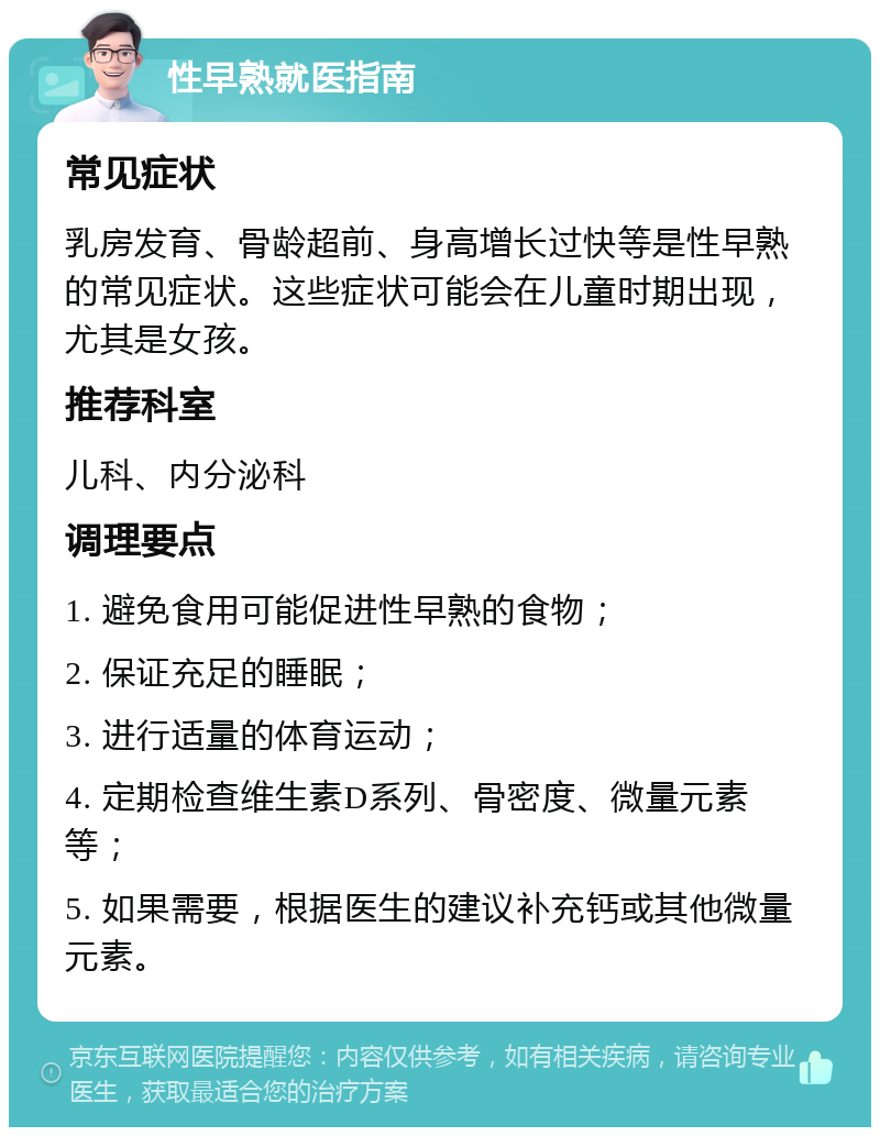 性早熟就医指南 常见症状 乳房发育、骨龄超前、身高增长过快等是性早熟的常见症状。这些症状可能会在儿童时期出现，尤其是女孩。 推荐科室 儿科、内分泌科 调理要点 1. 避免食用可能促进性早熟的食物； 2. 保证充足的睡眠； 3. 进行适量的体育运动； 4. 定期检查维生素D系列、骨密度、微量元素等； 5. 如果需要，根据医生的建议补充钙或其他微量元素。