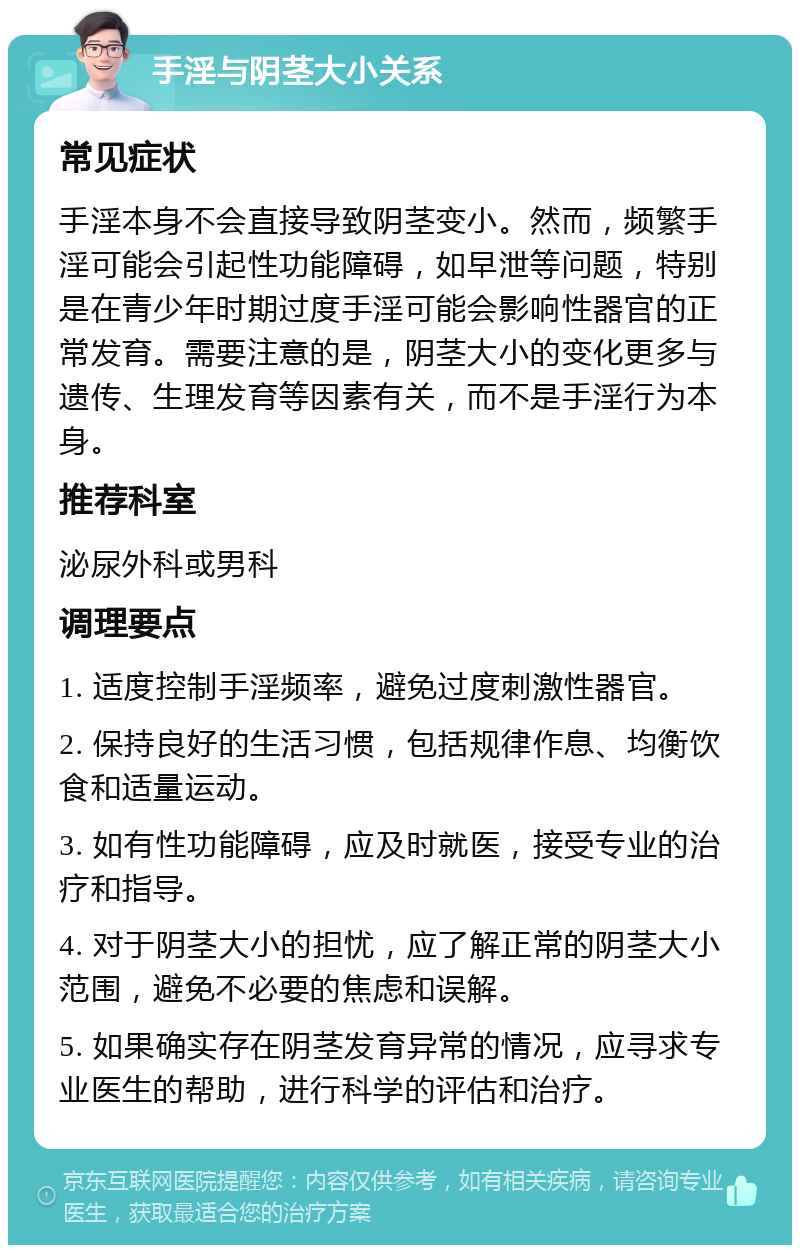 手淫与阴茎大小关系 常见症状 手淫本身不会直接导致阴茎变小。然而，频繁手淫可能会引起性功能障碍，如早泄等问题，特别是在青少年时期过度手淫可能会影响性器官的正常发育。需要注意的是，阴茎大小的变化更多与遗传、生理发育等因素有关，而不是手淫行为本身。 推荐科室 泌尿外科或男科 调理要点 1. 适度控制手淫频率，避免过度刺激性器官。 2. 保持良好的生活习惯，包括规律作息、均衡饮食和适量运动。 3. 如有性功能障碍，应及时就医，接受专业的治疗和指导。 4. 对于阴茎大小的担忧，应了解正常的阴茎大小范围，避免不必要的焦虑和误解。 5. 如果确实存在阴茎发育异常的情况，应寻求专业医生的帮助，进行科学的评估和治疗。