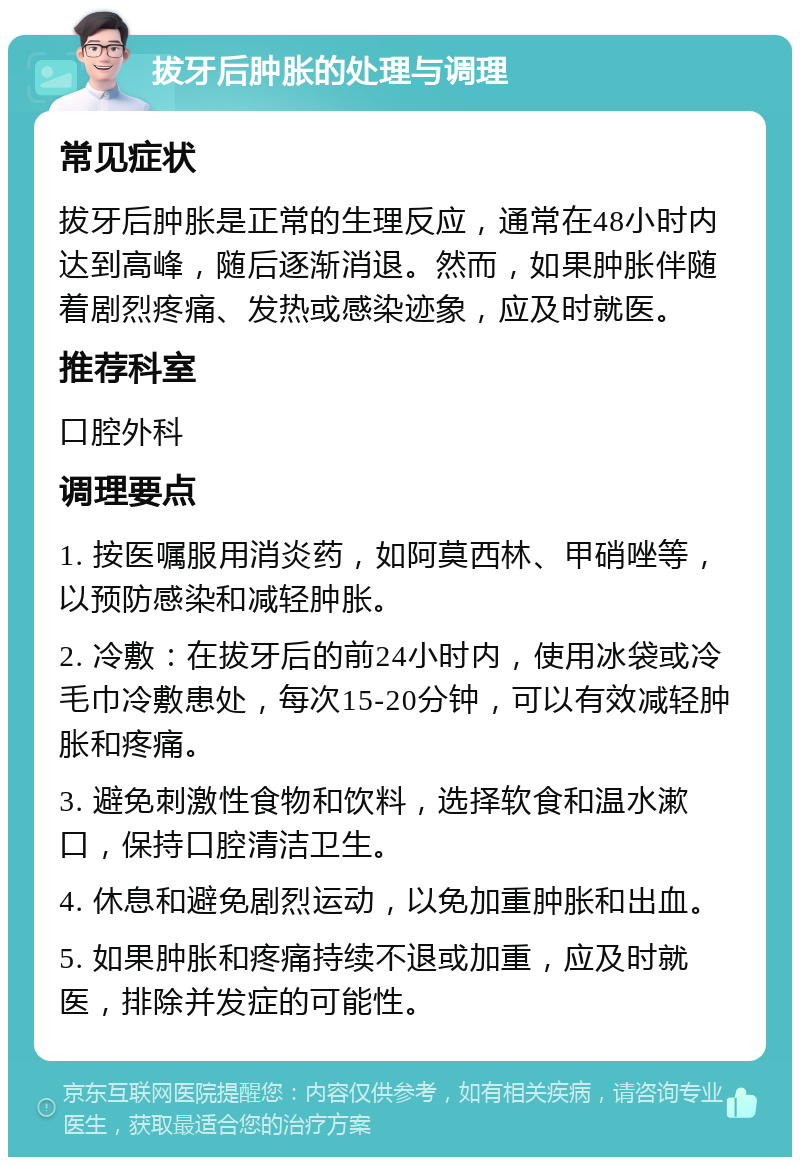 拔牙后肿胀的处理与调理 常见症状 拔牙后肿胀是正常的生理反应，通常在48小时内达到高峰，随后逐渐消退。然而，如果肿胀伴随着剧烈疼痛、发热或感染迹象，应及时就医。 推荐科室 口腔外科 调理要点 1. 按医嘱服用消炎药，如阿莫西林、甲硝唑等，以预防感染和减轻肿胀。 2. 冷敷：在拔牙后的前24小时内，使用冰袋或冷毛巾冷敷患处，每次15-20分钟，可以有效减轻肿胀和疼痛。 3. 避免刺激性食物和饮料，选择软食和温水漱口，保持口腔清洁卫生。 4. 休息和避免剧烈运动，以免加重肿胀和出血。 5. 如果肿胀和疼痛持续不退或加重，应及时就医，排除并发症的可能性。