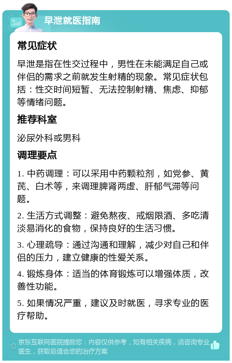 早泄就医指南 常见症状 早泄是指在性交过程中，男性在未能满足自己或伴侣的需求之前就发生射精的现象。常见症状包括：性交时间短暂、无法控制射精、焦虑、抑郁等情绪问题。 推荐科室 泌尿外科或男科 调理要点 1. 中药调理：可以采用中药颗粒剂，如党参、黄芪、白术等，来调理脾肾两虚、肝郁气滞等问题。 2. 生活方式调整：避免熬夜、戒烟限酒、多吃清淡易消化的食物，保持良好的生活习惯。 3. 心理疏导：通过沟通和理解，减少对自己和伴侣的压力，建立健康的性爱关系。 4. 锻炼身体：适当的体育锻炼可以增强体质，改善性功能。 5. 如果情况严重，建议及时就医，寻求专业的医疗帮助。