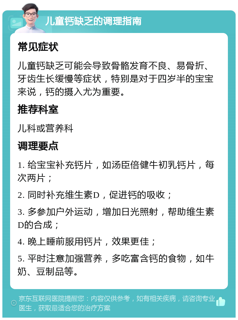 儿童钙缺乏的调理指南 常见症状 儿童钙缺乏可能会导致骨骼发育不良、易骨折、牙齿生长缓慢等症状，特别是对于四岁半的宝宝来说，钙的摄入尤为重要。 推荐科室 儿科或营养科 调理要点 1. 给宝宝补充钙片，如汤臣倍健牛初乳钙片，每次两片； 2. 同时补充维生素D，促进钙的吸收； 3. 多参加户外运动，增加日光照射，帮助维生素D的合成； 4. 晚上睡前服用钙片，效果更佳； 5. 平时注意加强营养，多吃富含钙的食物，如牛奶、豆制品等。