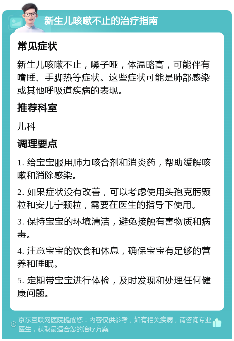 新生儿咳嗽不止的治疗指南 常见症状 新生儿咳嗽不止，嗓子哑，体温略高，可能伴有嗜睡、手脚热等症状。这些症状可能是肺部感染或其他呼吸道疾病的表现。 推荐科室 儿科 调理要点 1. 给宝宝服用肺力咳合剂和消炎药，帮助缓解咳嗽和消除感染。 2. 如果症状没有改善，可以考虑使用头孢克肟颗粒和安儿宁颗粒，需要在医生的指导下使用。 3. 保持宝宝的环境清洁，避免接触有害物质和病毒。 4. 注意宝宝的饮食和休息，确保宝宝有足够的营养和睡眠。 5. 定期带宝宝进行体检，及时发现和处理任何健康问题。