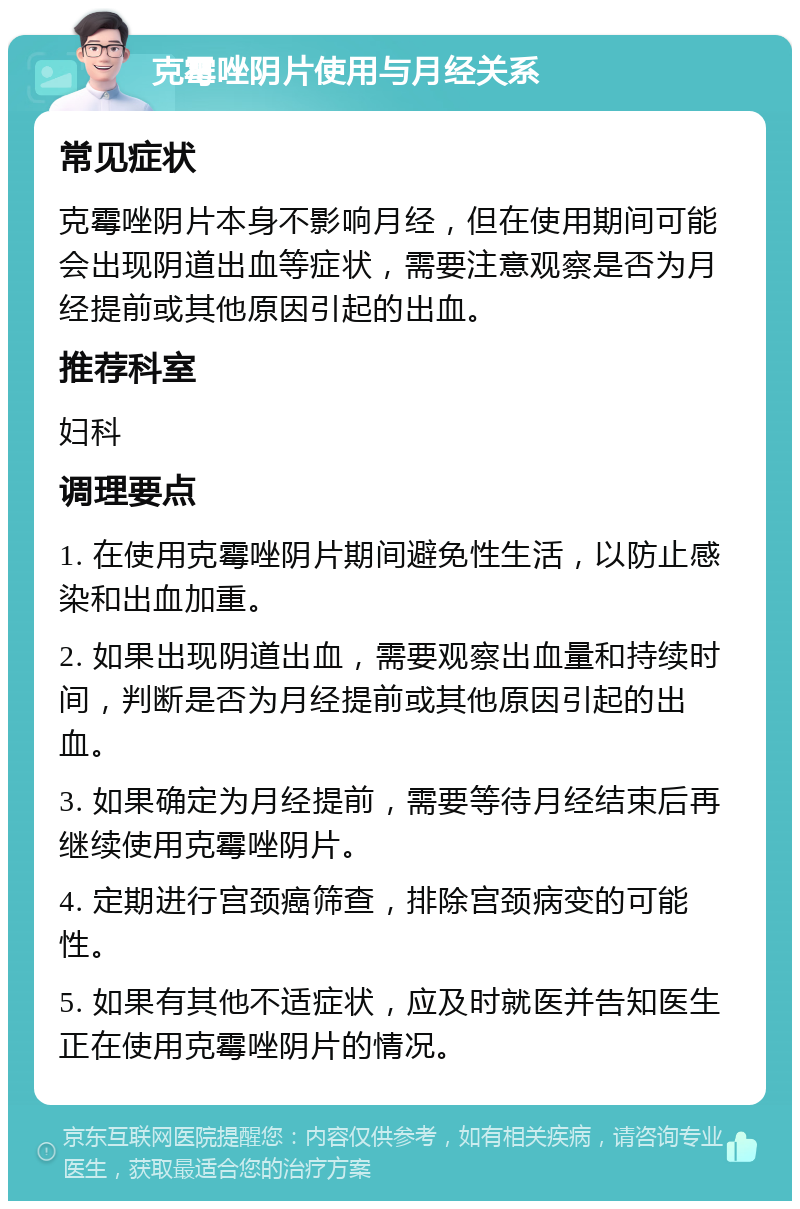 克霉唑阴片使用与月经关系 常见症状 克霉唑阴片本身不影响月经，但在使用期间可能会出现阴道出血等症状，需要注意观察是否为月经提前或其他原因引起的出血。 推荐科室 妇科 调理要点 1. 在使用克霉唑阴片期间避免性生活，以防止感染和出血加重。 2. 如果出现阴道出血，需要观察出血量和持续时间，判断是否为月经提前或其他原因引起的出血。 3. 如果确定为月经提前，需要等待月经结束后再继续使用克霉唑阴片。 4. 定期进行宫颈癌筛查，排除宫颈病变的可能性。 5. 如果有其他不适症状，应及时就医并告知医生正在使用克霉唑阴片的情况。