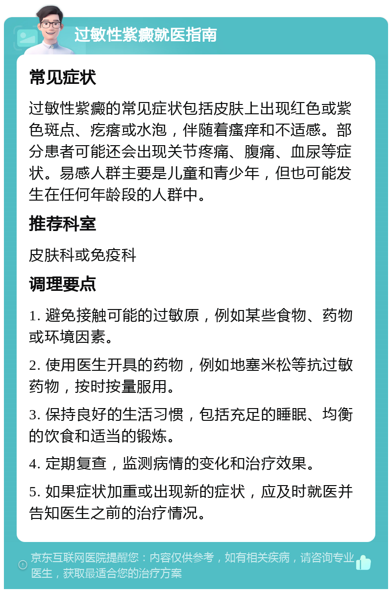 过敏性紫癜就医指南 常见症状 过敏性紫癜的常见症状包括皮肤上出现红色或紫色斑点、疙瘩或水泡，伴随着瘙痒和不适感。部分患者可能还会出现关节疼痛、腹痛、血尿等症状。易感人群主要是儿童和青少年，但也可能发生在任何年龄段的人群中。 推荐科室 皮肤科或免疫科 调理要点 1. 避免接触可能的过敏原，例如某些食物、药物或环境因素。 2. 使用医生开具的药物，例如地塞米松等抗过敏药物，按时按量服用。 3. 保持良好的生活习惯，包括充足的睡眠、均衡的饮食和适当的锻炼。 4. 定期复查，监测病情的变化和治疗效果。 5. 如果症状加重或出现新的症状，应及时就医并告知医生之前的治疗情况。