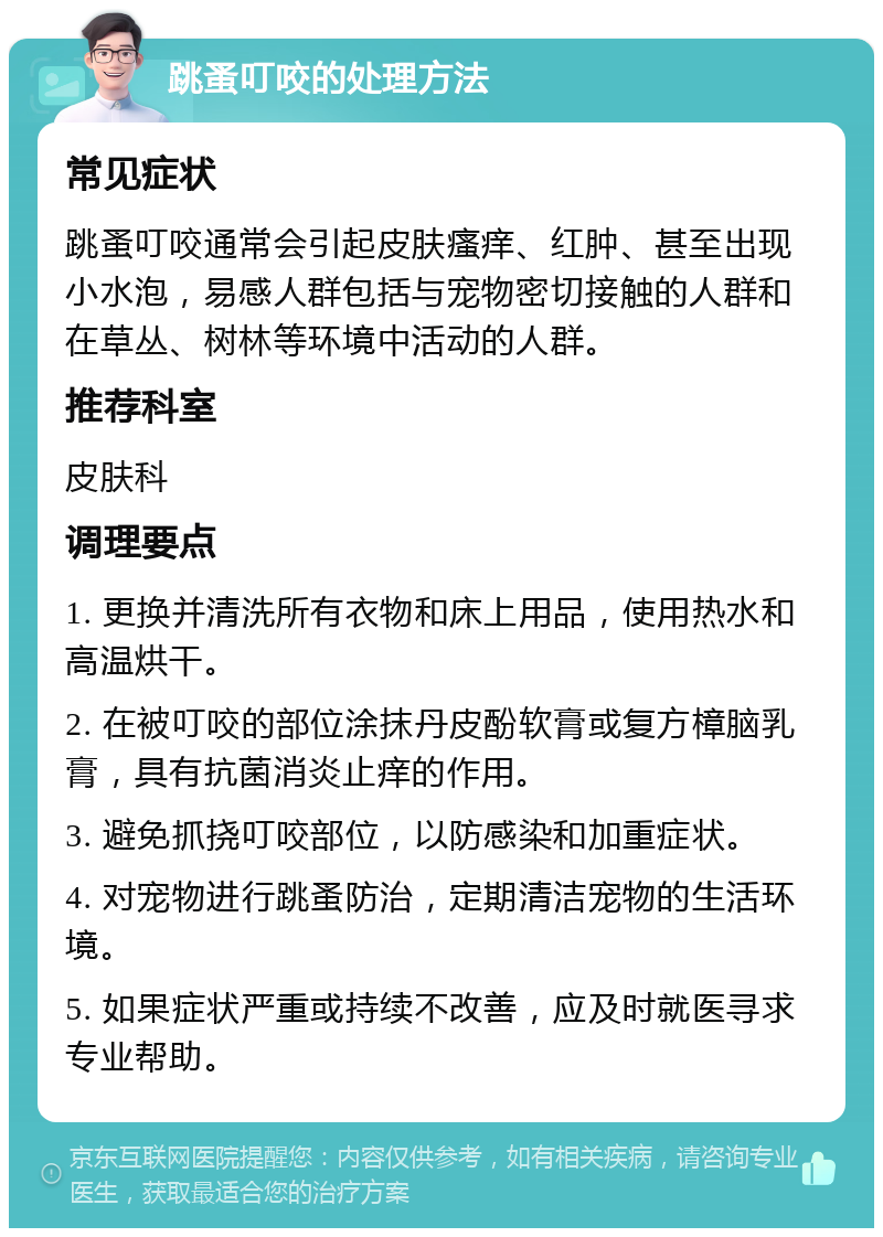 跳蚤叮咬的处理方法 常见症状 跳蚤叮咬通常会引起皮肤瘙痒、红肿、甚至出现小水泡，易感人群包括与宠物密切接触的人群和在草丛、树林等环境中活动的人群。 推荐科室 皮肤科 调理要点 1. 更换并清洗所有衣物和床上用品，使用热水和高温烘干。 2. 在被叮咬的部位涂抹丹皮酚软膏或复方樟脑乳膏，具有抗菌消炎止痒的作用。 3. 避免抓挠叮咬部位，以防感染和加重症状。 4. 对宠物进行跳蚤防治，定期清洁宠物的生活环境。 5. 如果症状严重或持续不改善，应及时就医寻求专业帮助。