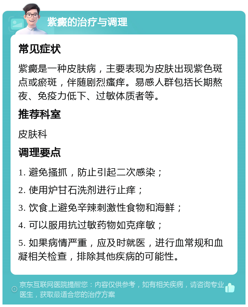 紫癜的治疗与调理 常见症状 紫癜是一种皮肤病，主要表现为皮肤出现紫色斑点或瘀斑，伴随剧烈瘙痒。易感人群包括长期熬夜、免疫力低下、过敏体质者等。 推荐科室 皮肤科 调理要点 1. 避免搔抓，防止引起二次感染； 2. 使用炉甘石洗剂进行止痒； 3. 饮食上避免辛辣刺激性食物和海鲜； 4. 可以服用抗过敏药物如克痒敏； 5. 如果病情严重，应及时就医，进行血常规和血凝相关检查，排除其他疾病的可能性。