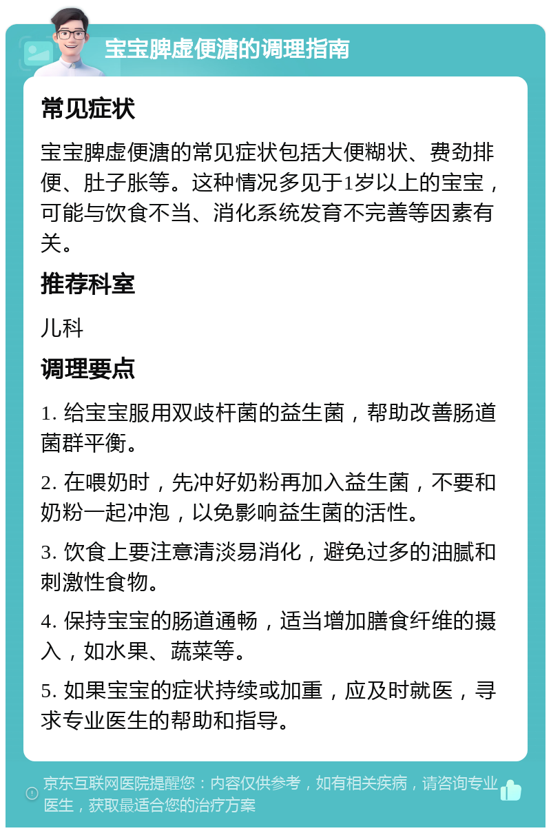 宝宝脾虚便溏的调理指南 常见症状 宝宝脾虚便溏的常见症状包括大便糊状、费劲排便、肚子胀等。这种情况多见于1岁以上的宝宝，可能与饮食不当、消化系统发育不完善等因素有关。 推荐科室 儿科 调理要点 1. 给宝宝服用双歧杆菌的益生菌，帮助改善肠道菌群平衡。 2. 在喂奶时，先冲好奶粉再加入益生菌，不要和奶粉一起冲泡，以免影响益生菌的活性。 3. 饮食上要注意清淡易消化，避免过多的油腻和刺激性食物。 4. 保持宝宝的肠道通畅，适当增加膳食纤维的摄入，如水果、蔬菜等。 5. 如果宝宝的症状持续或加重，应及时就医，寻求专业医生的帮助和指导。