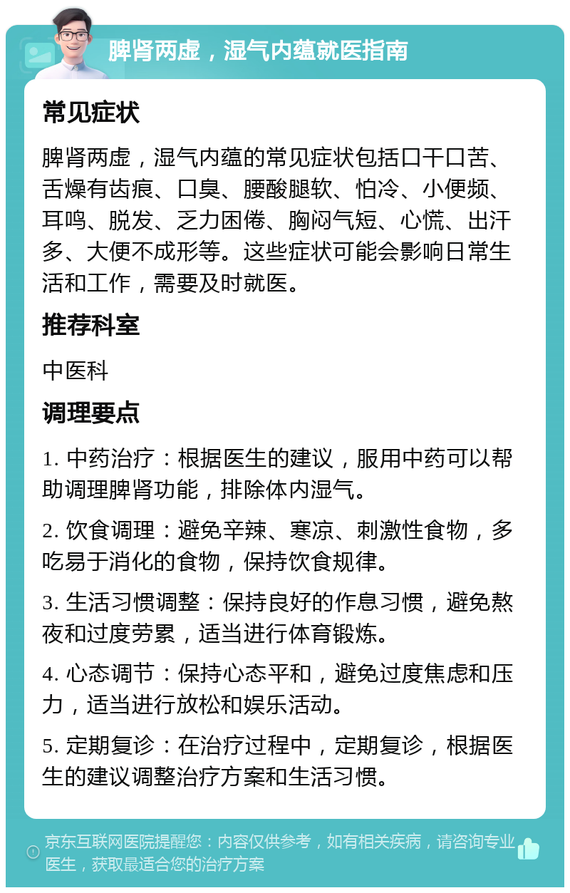 脾肾两虚，湿气内蕴就医指南 常见症状 脾肾两虚，湿气内蕴的常见症状包括口干口苦、舌燥有齿痕、口臭、腰酸腿软、怕冷、小便频、耳鸣、脱发、乏力困倦、胸闷气短、心慌、出汗多、大便不成形等。这些症状可能会影响日常生活和工作，需要及时就医。 推荐科室 中医科 调理要点 1. 中药治疗：根据医生的建议，服用中药可以帮助调理脾肾功能，排除体内湿气。 2. 饮食调理：避免辛辣、寒凉、刺激性食物，多吃易于消化的食物，保持饮食规律。 3. 生活习惯调整：保持良好的作息习惯，避免熬夜和过度劳累，适当进行体育锻炼。 4. 心态调节：保持心态平和，避免过度焦虑和压力，适当进行放松和娱乐活动。 5. 定期复诊：在治疗过程中，定期复诊，根据医生的建议调整治疗方案和生活习惯。