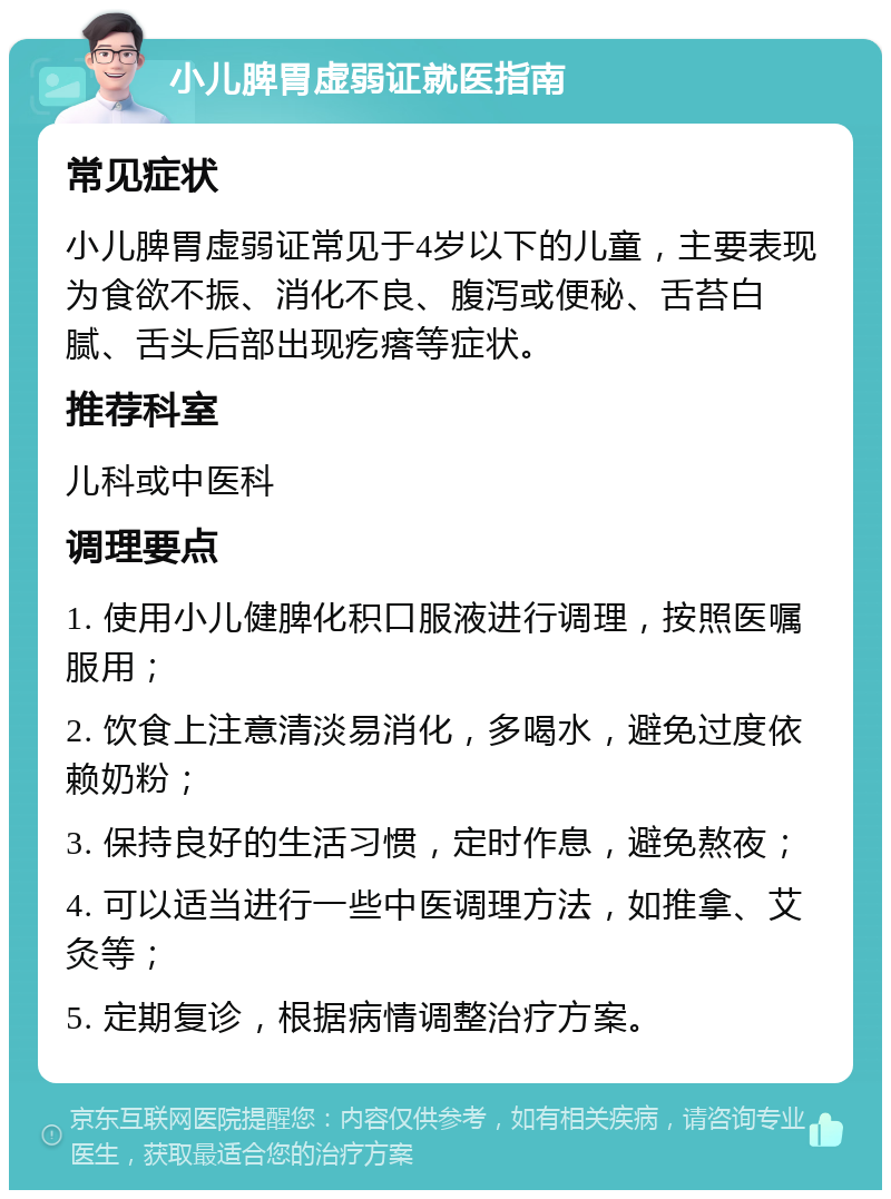 小儿脾胃虚弱证就医指南 常见症状 小儿脾胃虚弱证常见于4岁以下的儿童，主要表现为食欲不振、消化不良、腹泻或便秘、舌苔白腻、舌头后部出现疙瘩等症状。 推荐科室 儿科或中医科 调理要点 1. 使用小儿健脾化积口服液进行调理，按照医嘱服用； 2. 饮食上注意清淡易消化，多喝水，避免过度依赖奶粉； 3. 保持良好的生活习惯，定时作息，避免熬夜； 4. 可以适当进行一些中医调理方法，如推拿、艾灸等； 5. 定期复诊，根据病情调整治疗方案。