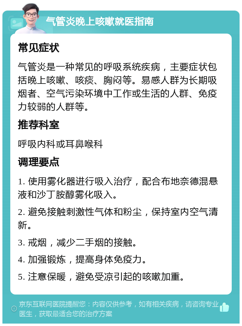 气管炎晚上咳嗽就医指南 常见症状 气管炎是一种常见的呼吸系统疾病，主要症状包括晚上咳嗽、咳痰、胸闷等。易感人群为长期吸烟者、空气污染环境中工作或生活的人群、免疫力较弱的人群等。 推荐科室 呼吸内科或耳鼻喉科 调理要点 1. 使用雾化器进行吸入治疗，配合布地奈德混悬液和沙丁胺醇雾化吸入。 2. 避免接触刺激性气体和粉尘，保持室内空气清新。 3. 戒烟，减少二手烟的接触。 4. 加强锻炼，提高身体免疫力。 5. 注意保暖，避免受凉引起的咳嗽加重。