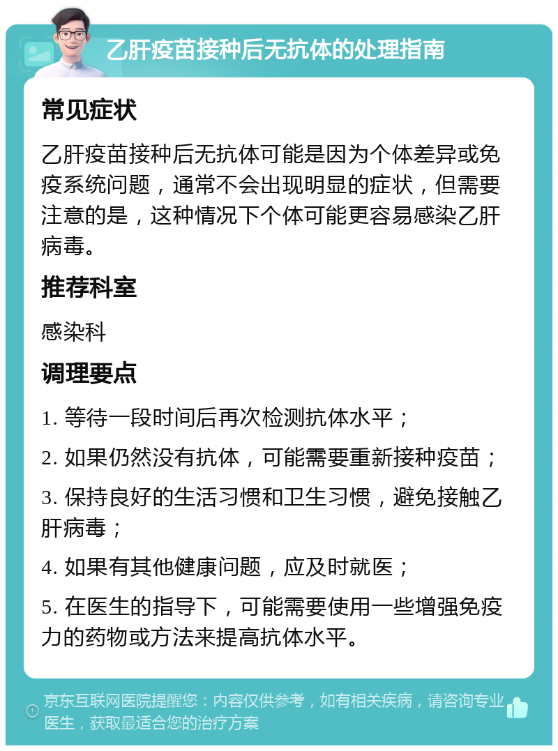 乙肝疫苗接种后无抗体的处理指南 常见症状 乙肝疫苗接种后无抗体可能是因为个体差异或免疫系统问题，通常不会出现明显的症状，但需要注意的是，这种情况下个体可能更容易感染乙肝病毒。 推荐科室 感染科 调理要点 1. 等待一段时间后再次检测抗体水平； 2. 如果仍然没有抗体，可能需要重新接种疫苗； 3. 保持良好的生活习惯和卫生习惯，避免接触乙肝病毒； 4. 如果有其他健康问题，应及时就医； 5. 在医生的指导下，可能需要使用一些增强免疫力的药物或方法来提高抗体水平。