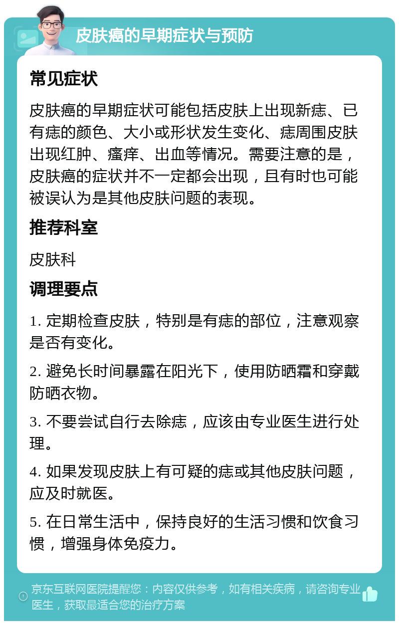 皮肤癌的早期症状与预防 常见症状 皮肤癌的早期症状可能包括皮肤上出现新痣、已有痣的颜色、大小或形状发生变化、痣周围皮肤出现红肿、瘙痒、出血等情况。需要注意的是，皮肤癌的症状并不一定都会出现，且有时也可能被误认为是其他皮肤问题的表现。 推荐科室 皮肤科 调理要点 1. 定期检查皮肤，特别是有痣的部位，注意观察是否有变化。 2. 避免长时间暴露在阳光下，使用防晒霜和穿戴防晒衣物。 3. 不要尝试自行去除痣，应该由专业医生进行处理。 4. 如果发现皮肤上有可疑的痣或其他皮肤问题，应及时就医。 5. 在日常生活中，保持良好的生活习惯和饮食习惯，增强身体免疫力。