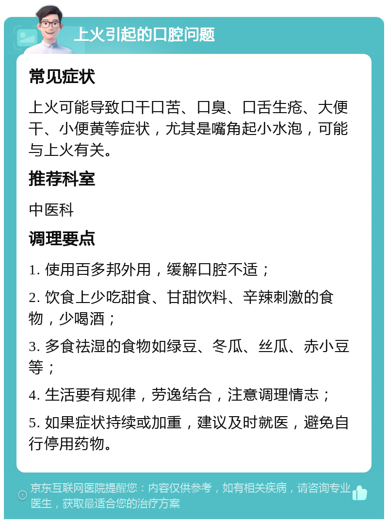 上火引起的口腔问题 常见症状 上火可能导致口干口苦、口臭、口舌生疮、大便干、小便黄等症状，尤其是嘴角起小水泡，可能与上火有关。 推荐科室 中医科 调理要点 1. 使用百多邦外用，缓解口腔不适； 2. 饮食上少吃甜食、甘甜饮料、辛辣刺激的食物，少喝酒； 3. 多食祛湿的食物如绿豆、冬瓜、丝瓜、赤小豆等； 4. 生活要有规律，劳逸结合，注意调理情志； 5. 如果症状持续或加重，建议及时就医，避免自行停用药物。