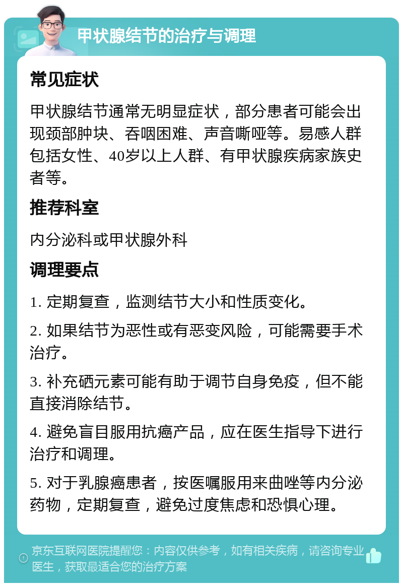 甲状腺结节的治疗与调理 常见症状 甲状腺结节通常无明显症状，部分患者可能会出现颈部肿块、吞咽困难、声音嘶哑等。易感人群包括女性、40岁以上人群、有甲状腺疾病家族史者等。 推荐科室 内分泌科或甲状腺外科 调理要点 1. 定期复查，监测结节大小和性质变化。 2. 如果结节为恶性或有恶变风险，可能需要手术治疗。 3. 补充硒元素可能有助于调节自身免疫，但不能直接消除结节。 4. 避免盲目服用抗癌产品，应在医生指导下进行治疗和调理。 5. 对于乳腺癌患者，按医嘱服用来曲唑等内分泌药物，定期复查，避免过度焦虑和恐惧心理。