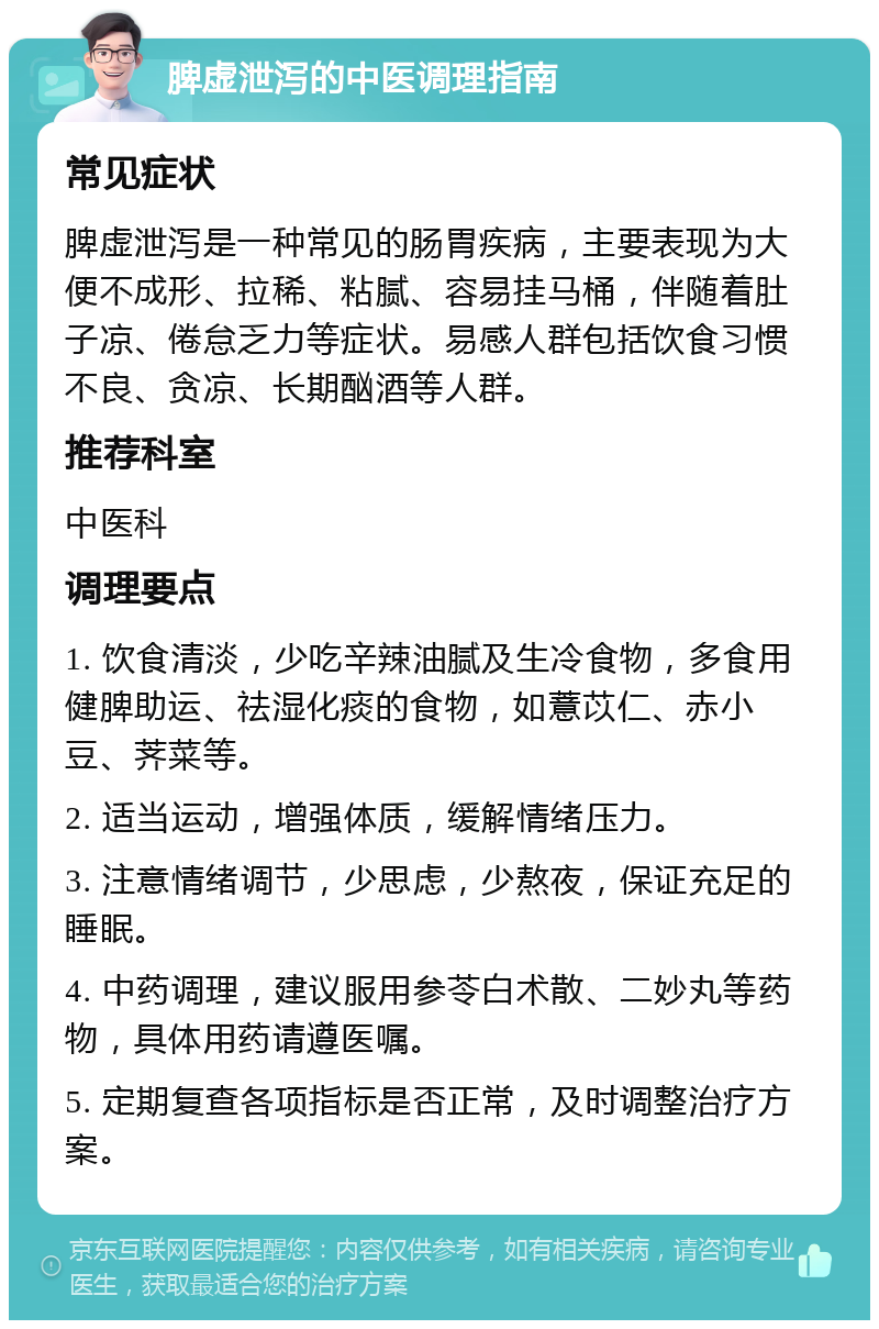 脾虚泄泻的中医调理指南 常见症状 脾虚泄泻是一种常见的肠胃疾病，主要表现为大便不成形、拉稀、粘腻、容易挂马桶，伴随着肚子凉、倦怠乏力等症状。易感人群包括饮食习惯不良、贪凉、长期酗酒等人群。 推荐科室 中医科 调理要点 1. 饮食清淡，少吃辛辣油腻及生冷食物，多食用健脾助运、祛湿化痰的食物，如薏苡仁、赤小豆、荠菜等。 2. 适当运动，增强体质，缓解情绪压力。 3. 注意情绪调节，少思虑，少熬夜，保证充足的睡眠。 4. 中药调理，建议服用参苓白术散、二妙丸等药物，具体用药请遵医嘱。 5. 定期复查各项指标是否正常，及时调整治疗方案。