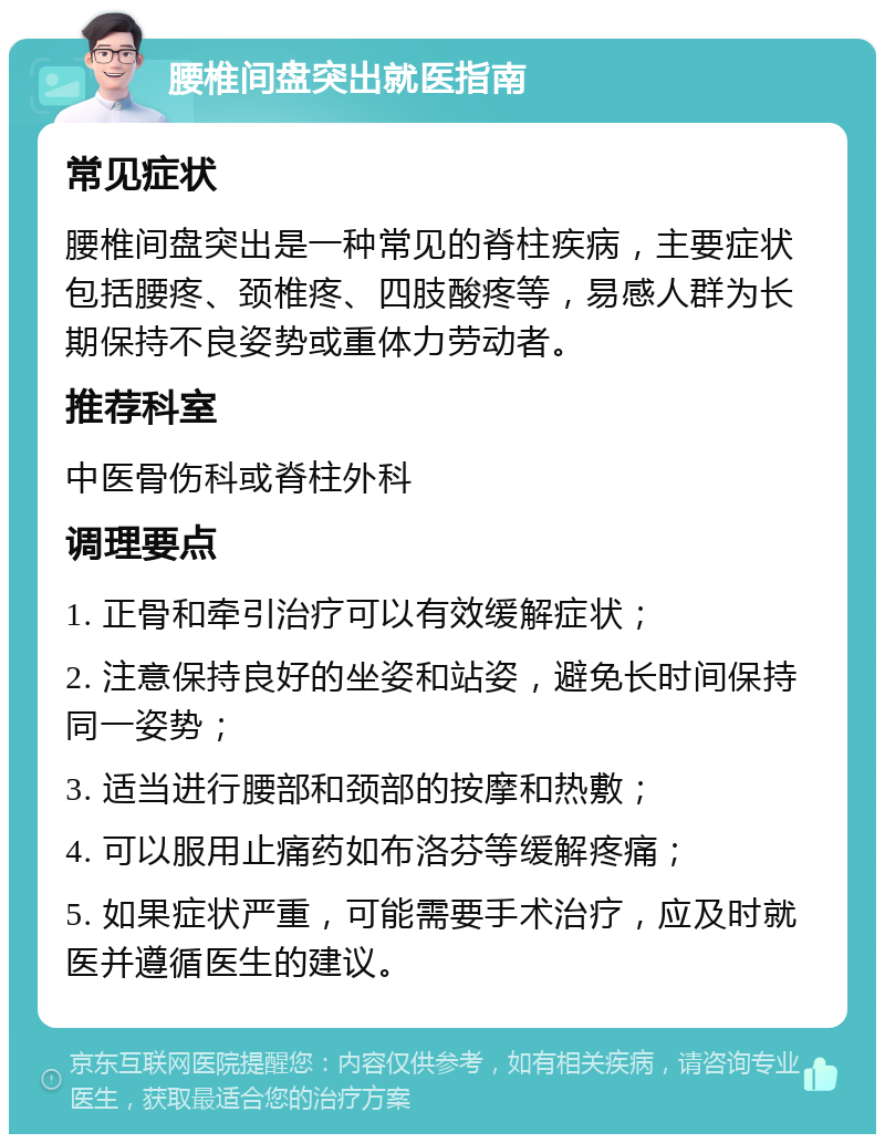 腰椎间盘突出就医指南 常见症状 腰椎间盘突出是一种常见的脊柱疾病，主要症状包括腰疼、颈椎疼、四肢酸疼等，易感人群为长期保持不良姿势或重体力劳动者。 推荐科室 中医骨伤科或脊柱外科 调理要点 1. 正骨和牵引治疗可以有效缓解症状； 2. 注意保持良好的坐姿和站姿，避免长时间保持同一姿势； 3. 适当进行腰部和颈部的按摩和热敷； 4. 可以服用止痛药如布洛芬等缓解疼痛； 5. 如果症状严重，可能需要手术治疗，应及时就医并遵循医生的建议。