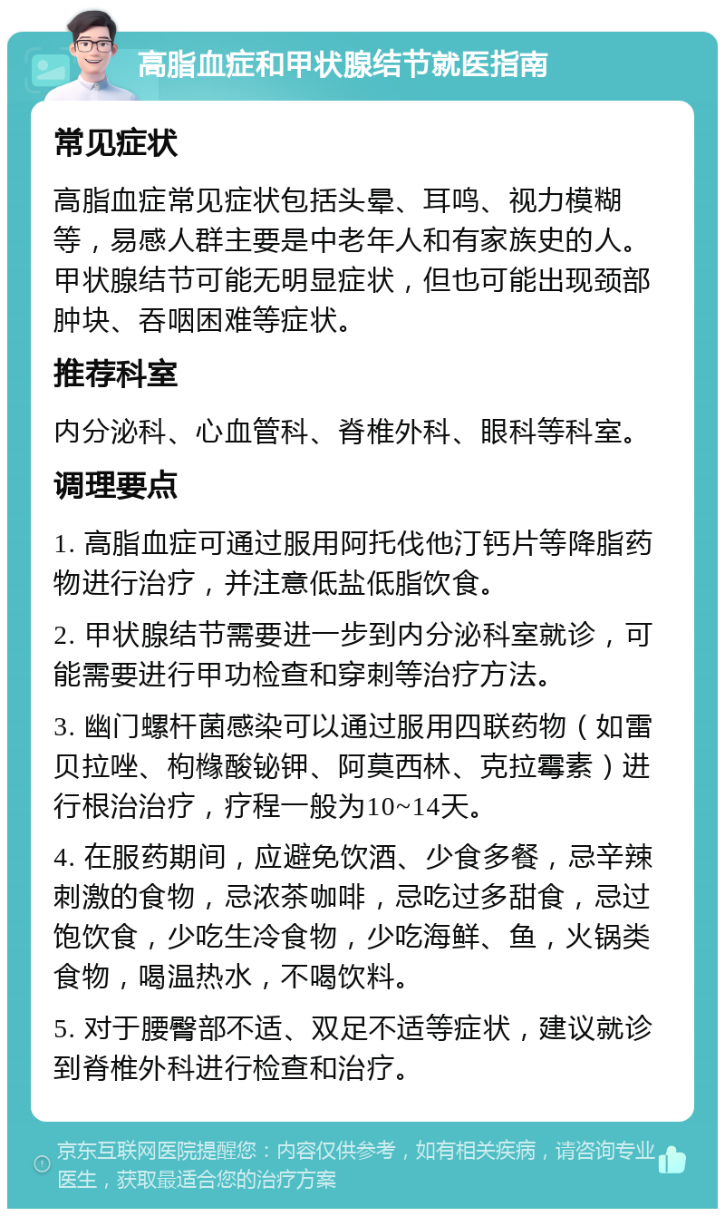 高脂血症和甲状腺结节就医指南 常见症状 高脂血症常见症状包括头晕、耳鸣、视力模糊等，易感人群主要是中老年人和有家族史的人。甲状腺结节可能无明显症状，但也可能出现颈部肿块、吞咽困难等症状。 推荐科室 内分泌科、心血管科、脊椎外科、眼科等科室。 调理要点 1. 高脂血症可通过服用阿托伐他汀钙片等降脂药物进行治疗，并注意低盐低脂饮食。 2. 甲状腺结节需要进一步到内分泌科室就诊，可能需要进行甲功检查和穿刺等治疗方法。 3. 幽门螺杆菌感染可以通过服用四联药物（如雷贝拉唑、枸橼酸铋钾、阿莫西林、克拉霉素）进行根治治疗，疗程一般为10~14天。 4. 在服药期间，应避免饮酒、少食多餐，忌辛辣刺激的食物，忌浓茶咖啡，忌吃过多甜食，忌过饱饮食，少吃生冷食物，少吃海鲜、鱼，火锅类食物，喝温热水，不喝饮料。 5. 对于腰臀部不适、双足不适等症状，建议就诊到脊椎外科进行检查和治疗。