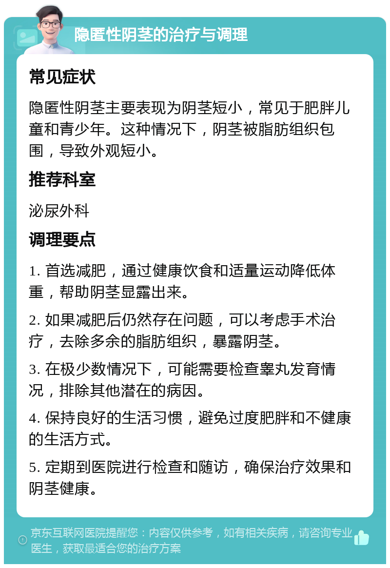 隐匿性阴茎的治疗与调理 常见症状 隐匿性阴茎主要表现为阴茎短小，常见于肥胖儿童和青少年。这种情况下，阴茎被脂肪组织包围，导致外观短小。 推荐科室 泌尿外科 调理要点 1. 首选减肥，通过健康饮食和适量运动降低体重，帮助阴茎显露出来。 2. 如果减肥后仍然存在问题，可以考虑手术治疗，去除多余的脂肪组织，暴露阴茎。 3. 在极少数情况下，可能需要检查睾丸发育情况，排除其他潜在的病因。 4. 保持良好的生活习惯，避免过度肥胖和不健康的生活方式。 5. 定期到医院进行检查和随访，确保治疗效果和阴茎健康。