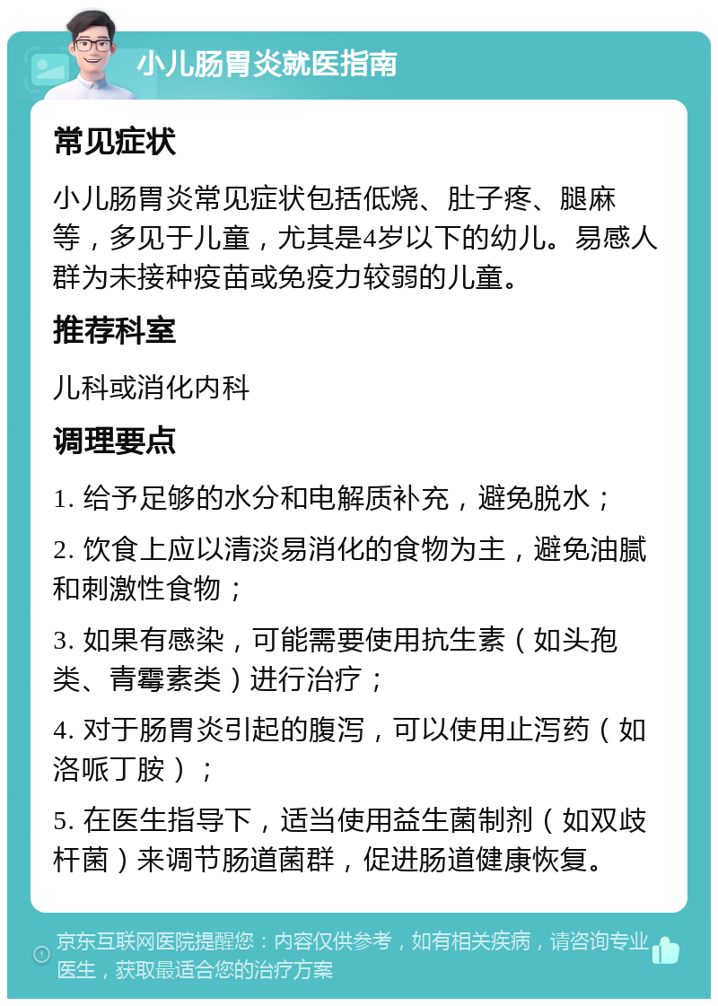 小儿肠胃炎就医指南 常见症状 小儿肠胃炎常见症状包括低烧、肚子疼、腿麻等，多见于儿童，尤其是4岁以下的幼儿。易感人群为未接种疫苗或免疫力较弱的儿童。 推荐科室 儿科或消化内科 调理要点 1. 给予足够的水分和电解质补充，避免脱水； 2. 饮食上应以清淡易消化的食物为主，避免油腻和刺激性食物； 3. 如果有感染，可能需要使用抗生素（如头孢类、青霉素类）进行治疗； 4. 对于肠胃炎引起的腹泻，可以使用止泻药（如洛哌丁胺）； 5. 在医生指导下，适当使用益生菌制剂（如双歧杆菌）来调节肠道菌群，促进肠道健康恢复。