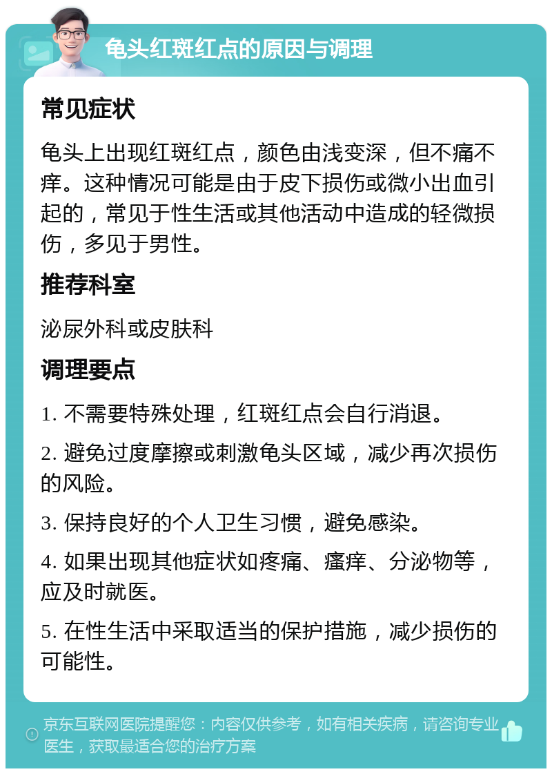 龟头红斑红点的原因与调理 常见症状 龟头上出现红斑红点，颜色由浅变深，但不痛不痒。这种情况可能是由于皮下损伤或微小出血引起的，常见于性生活或其他活动中造成的轻微损伤，多见于男性。 推荐科室 泌尿外科或皮肤科 调理要点 1. 不需要特殊处理，红斑红点会自行消退。 2. 避免过度摩擦或刺激龟头区域，减少再次损伤的风险。 3. 保持良好的个人卫生习惯，避免感染。 4. 如果出现其他症状如疼痛、瘙痒、分泌物等，应及时就医。 5. 在性生活中采取适当的保护措施，减少损伤的可能性。