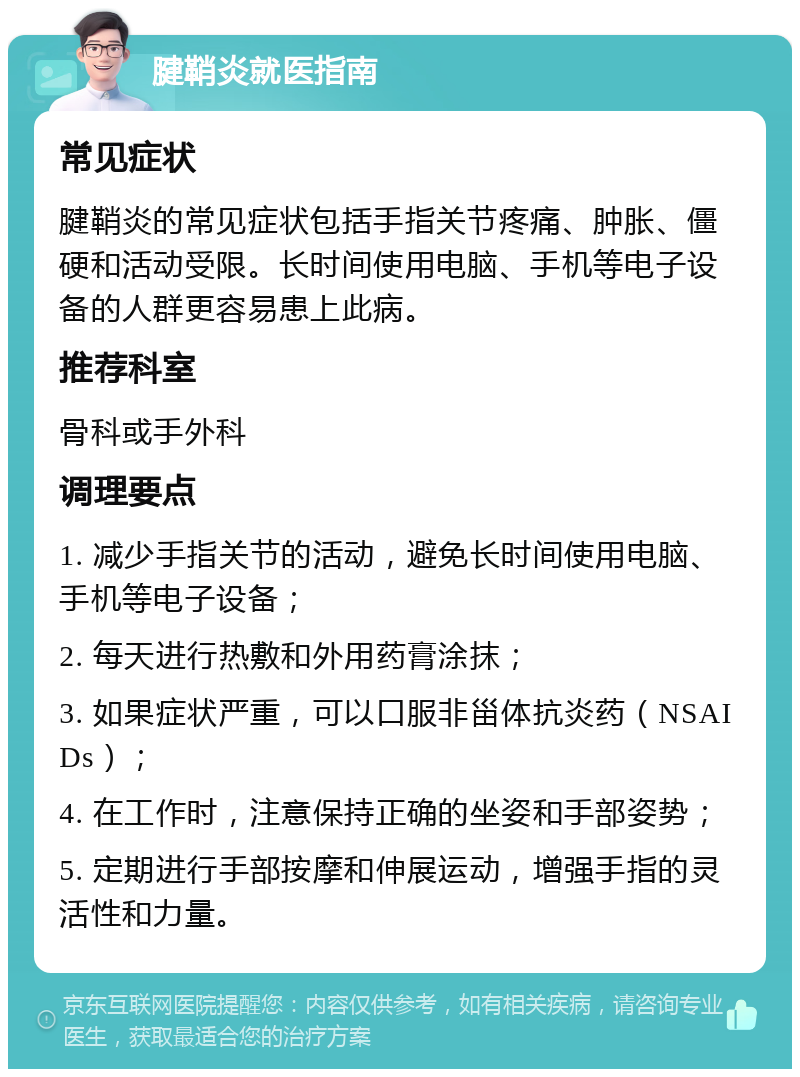 腱鞘炎就医指南 常见症状 腱鞘炎的常见症状包括手指关节疼痛、肿胀、僵硬和活动受限。长时间使用电脑、手机等电子设备的人群更容易患上此病。 推荐科室 骨科或手外科 调理要点 1. 减少手指关节的活动，避免长时间使用电脑、手机等电子设备； 2. 每天进行热敷和外用药膏涂抹； 3. 如果症状严重，可以口服非甾体抗炎药（NSAIDs）； 4. 在工作时，注意保持正确的坐姿和手部姿势； 5. 定期进行手部按摩和伸展运动，增强手指的灵活性和力量。