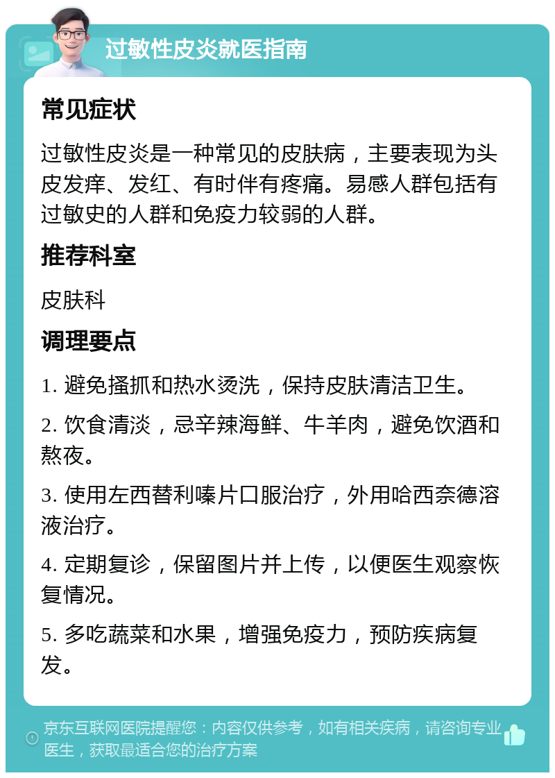 过敏性皮炎就医指南 常见症状 过敏性皮炎是一种常见的皮肤病，主要表现为头皮发痒、发红、有时伴有疼痛。易感人群包括有过敏史的人群和免疫力较弱的人群。 推荐科室 皮肤科 调理要点 1. 避免搔抓和热水烫洗，保持皮肤清洁卫生。 2. 饮食清淡，忌辛辣海鲜、牛羊肉，避免饮酒和熬夜。 3. 使用左西替利嗪片口服治疗，外用哈西奈德溶液治疗。 4. 定期复诊，保留图片并上传，以便医生观察恢复情况。 5. 多吃蔬菜和水果，增强免疫力，预防疾病复发。