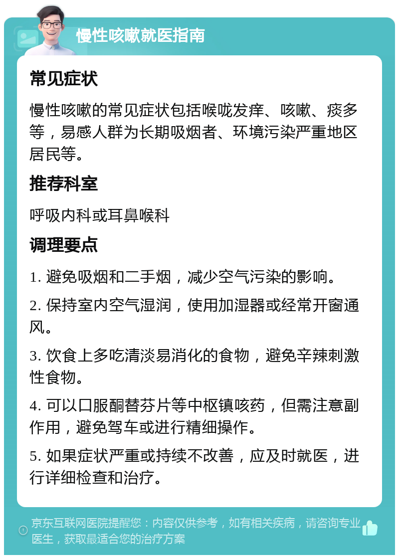 慢性咳嗽就医指南 常见症状 慢性咳嗽的常见症状包括喉咙发痒、咳嗽、痰多等，易感人群为长期吸烟者、环境污染严重地区居民等。 推荐科室 呼吸内科或耳鼻喉科 调理要点 1. 避免吸烟和二手烟，减少空气污染的影响。 2. 保持室内空气湿润，使用加湿器或经常开窗通风。 3. 饮食上多吃清淡易消化的食物，避免辛辣刺激性食物。 4. 可以口服酮替芬片等中枢镇咳药，但需注意副作用，避免驾车或进行精细操作。 5. 如果症状严重或持续不改善，应及时就医，进行详细检查和治疗。