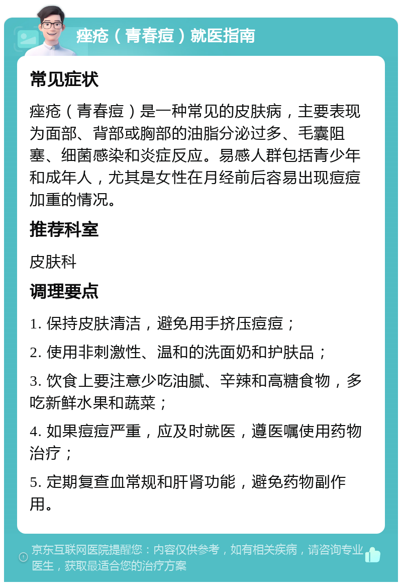 痤疮（青春痘）就医指南 常见症状 痤疮（青春痘）是一种常见的皮肤病，主要表现为面部、背部或胸部的油脂分泌过多、毛囊阻塞、细菌感染和炎症反应。易感人群包括青少年和成年人，尤其是女性在月经前后容易出现痘痘加重的情况。 推荐科室 皮肤科 调理要点 1. 保持皮肤清洁，避免用手挤压痘痘； 2. 使用非刺激性、温和的洗面奶和护肤品； 3. 饮食上要注意少吃油腻、辛辣和高糖食物，多吃新鲜水果和蔬菜； 4. 如果痘痘严重，应及时就医，遵医嘱使用药物治疗； 5. 定期复查血常规和肝肾功能，避免药物副作用。