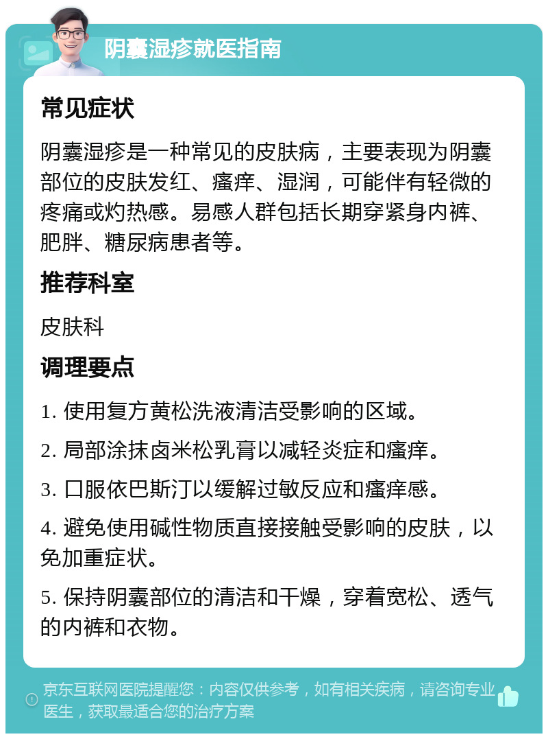 阴囊湿疹就医指南 常见症状 阴囊湿疹是一种常见的皮肤病，主要表现为阴囊部位的皮肤发红、瘙痒、湿润，可能伴有轻微的疼痛或灼热感。易感人群包括长期穿紧身内裤、肥胖、糖尿病患者等。 推荐科室 皮肤科 调理要点 1. 使用复方黄松洗液清洁受影响的区域。 2. 局部涂抹卤米松乳膏以减轻炎症和瘙痒。 3. 口服依巴斯汀以缓解过敏反应和瘙痒感。 4. 避免使用碱性物质直接接触受影响的皮肤，以免加重症状。 5. 保持阴囊部位的清洁和干燥，穿着宽松、透气的内裤和衣物。