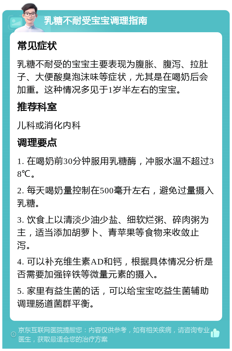 乳糖不耐受宝宝调理指南 常见症状 乳糖不耐受的宝宝主要表现为腹胀、腹泻、拉肚子、大便酸臭泡沫味等症状，尤其是在喝奶后会加重。这种情况多见于1岁半左右的宝宝。 推荐科室 儿科或消化内科 调理要点 1. 在喝奶前30分钟服用乳糖酶，冲服水温不超过38℃。 2. 每天喝奶量控制在500毫升左右，避免过量摄入乳糖。 3. 饮食上以清淡少油少盐、细软烂粥、碎肉粥为主，适当添加胡萝卜、青苹果等食物来收敛止泻。 4. 可以补充维生素AD和钙，根据具体情况分析是否需要加强锌铁等微量元素的摄入。 5. 家里有益生菌的话，可以给宝宝吃益生菌辅助调理肠道菌群平衡。