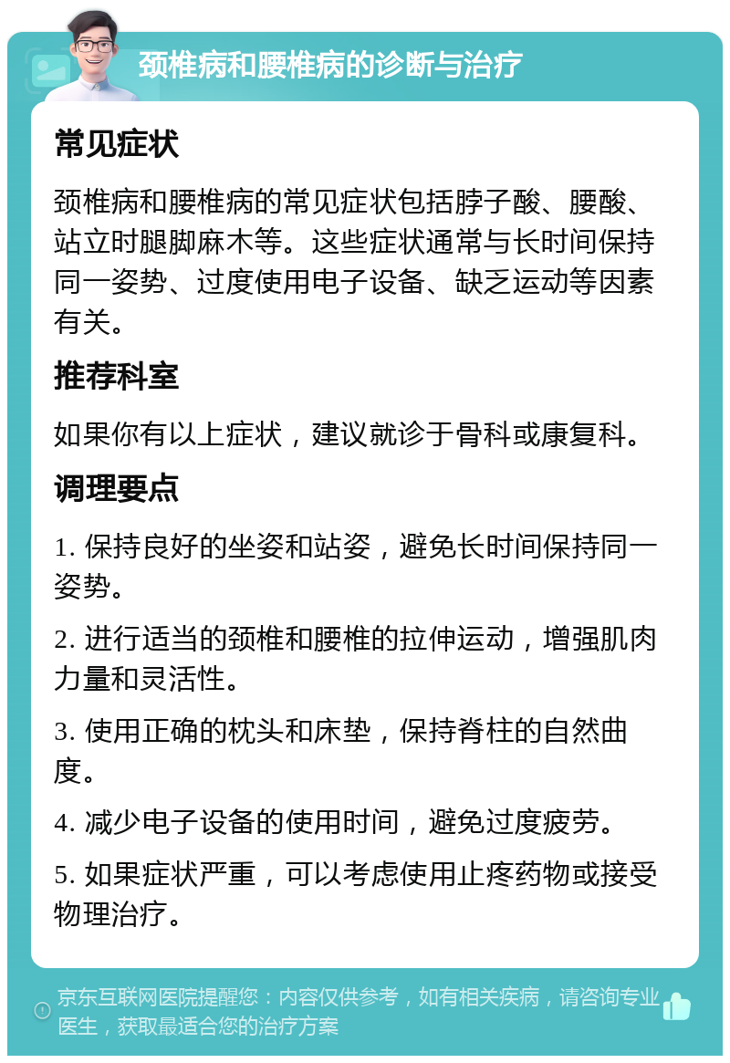 颈椎病和腰椎病的诊断与治疗 常见症状 颈椎病和腰椎病的常见症状包括脖子酸、腰酸、站立时腿脚麻木等。这些症状通常与长时间保持同一姿势、过度使用电子设备、缺乏运动等因素有关。 推荐科室 如果你有以上症状，建议就诊于骨科或康复科。 调理要点 1. 保持良好的坐姿和站姿，避免长时间保持同一姿势。 2. 进行适当的颈椎和腰椎的拉伸运动，增强肌肉力量和灵活性。 3. 使用正确的枕头和床垫，保持脊柱的自然曲度。 4. 减少电子设备的使用时间，避免过度疲劳。 5. 如果症状严重，可以考虑使用止疼药物或接受物理治疗。