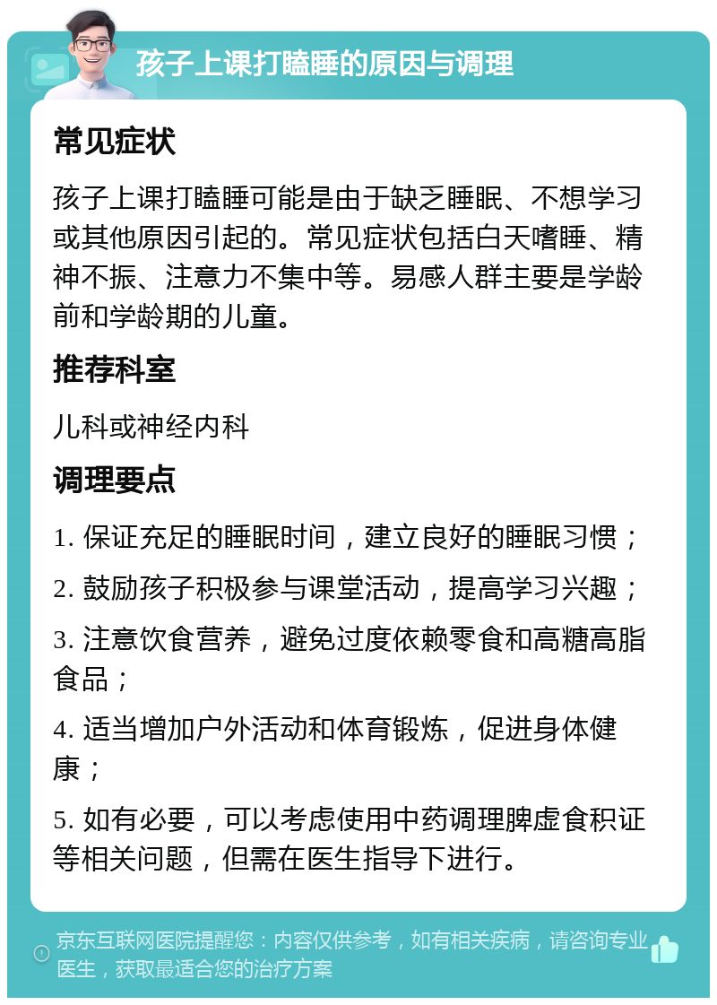 孩子上课打瞌睡的原因与调理 常见症状 孩子上课打瞌睡可能是由于缺乏睡眠、不想学习或其他原因引起的。常见症状包括白天嗜睡、精神不振、注意力不集中等。易感人群主要是学龄前和学龄期的儿童。 推荐科室 儿科或神经内科 调理要点 1. 保证充足的睡眠时间，建立良好的睡眠习惯； 2. 鼓励孩子积极参与课堂活动，提高学习兴趣； 3. 注意饮食营养，避免过度依赖零食和高糖高脂食品； 4. 适当增加户外活动和体育锻炼，促进身体健康； 5. 如有必要，可以考虑使用中药调理脾虚食积证等相关问题，但需在医生指导下进行。