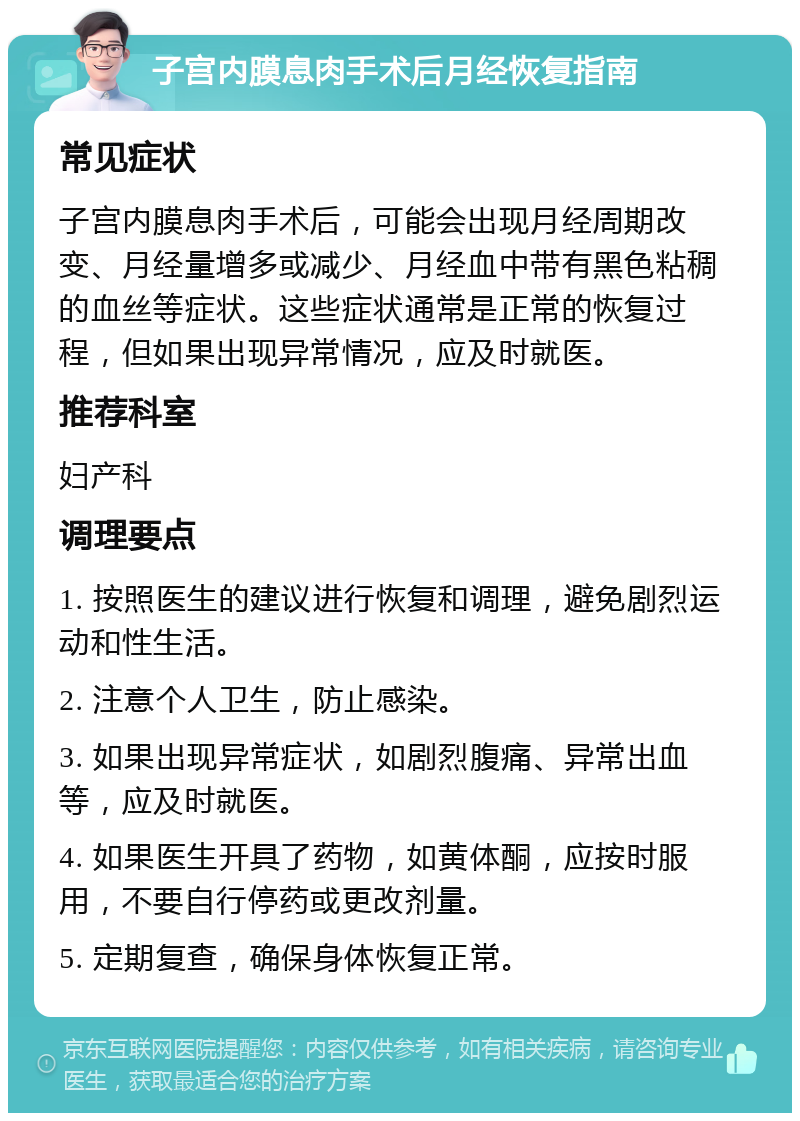 子宫内膜息肉手术后月经恢复指南 常见症状 子宫内膜息肉手术后，可能会出现月经周期改变、月经量增多或减少、月经血中带有黑色粘稠的血丝等症状。这些症状通常是正常的恢复过程，但如果出现异常情况，应及时就医。 推荐科室 妇产科 调理要点 1. 按照医生的建议进行恢复和调理，避免剧烈运动和性生活。 2. 注意个人卫生，防止感染。 3. 如果出现异常症状，如剧烈腹痛、异常出血等，应及时就医。 4. 如果医生开具了药物，如黄体酮，应按时服用，不要自行停药或更改剂量。 5. 定期复查，确保身体恢复正常。