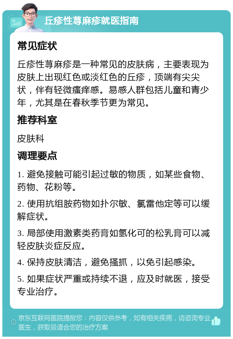 丘疹性荨麻疹就医指南 常见症状 丘疹性荨麻疹是一种常见的皮肤病，主要表现为皮肤上出现红色或淡红色的丘疹，顶端有尖尖状，伴有轻微瘙痒感。易感人群包括儿童和青少年，尤其是在春秋季节更为常见。 推荐科室 皮肤科 调理要点 1. 避免接触可能引起过敏的物质，如某些食物、药物、花粉等。 2. 使用抗组胺药物如扑尔敏、氯雷他定等可以缓解症状。 3. 局部使用激素类药膏如氢化可的松乳膏可以减轻皮肤炎症反应。 4. 保持皮肤清洁，避免搔抓，以免引起感染。 5. 如果症状严重或持续不退，应及时就医，接受专业治疗。