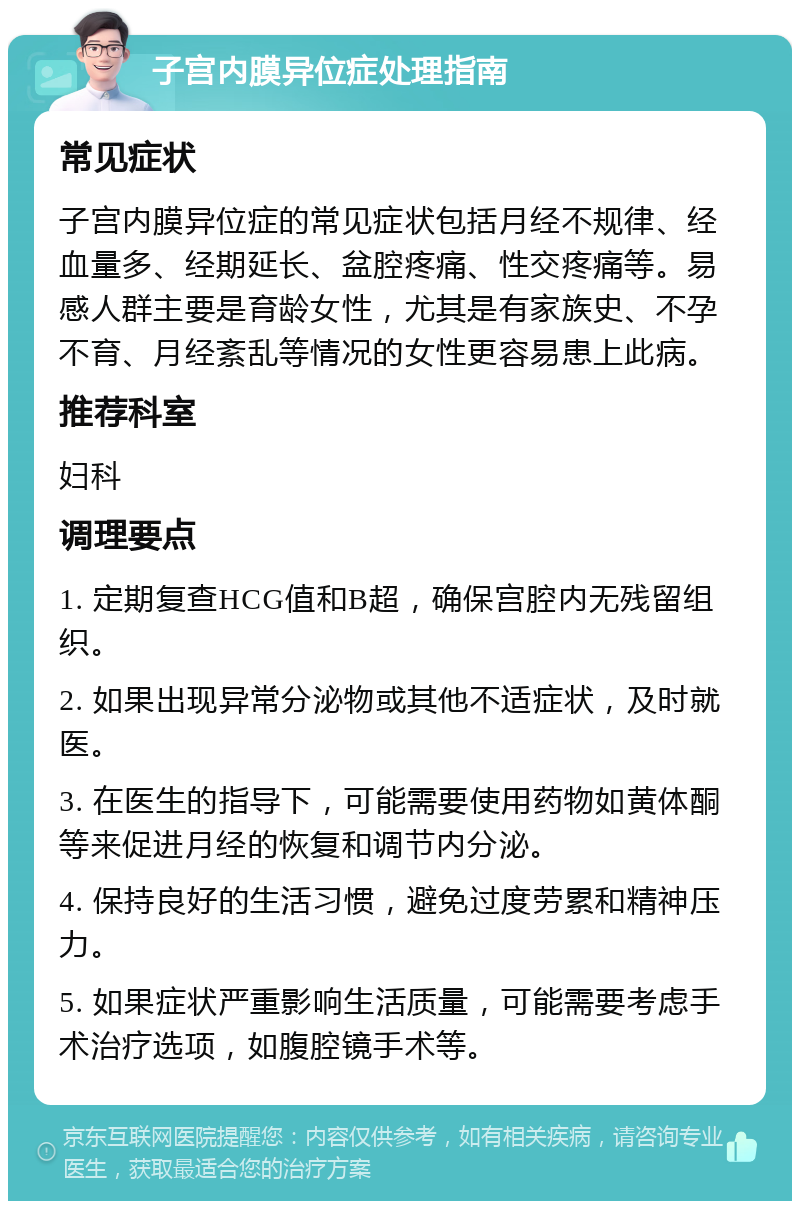 子宫内膜异位症处理指南 常见症状 子宫内膜异位症的常见症状包括月经不规律、经血量多、经期延长、盆腔疼痛、性交疼痛等。易感人群主要是育龄女性，尤其是有家族史、不孕不育、月经紊乱等情况的女性更容易患上此病。 推荐科室 妇科 调理要点 1. 定期复查HCG值和B超，确保宫腔内无残留组织。 2. 如果出现异常分泌物或其他不适症状，及时就医。 3. 在医生的指导下，可能需要使用药物如黄体酮等来促进月经的恢复和调节内分泌。 4. 保持良好的生活习惯，避免过度劳累和精神压力。 5. 如果症状严重影响生活质量，可能需要考虑手术治疗选项，如腹腔镜手术等。